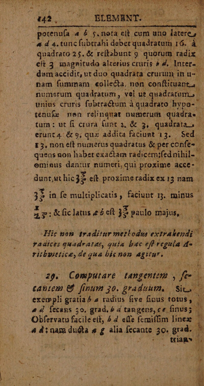 DM S os ELEMENT. emm » i fà nota cit cum uno sec, ^ &amp; d 4. tunc fübtrahi deber quadratum 16. à quadrato 25. &amp; reftabunt 9 quorum uds. eít 3 magnitudo alterius cruris &amp; d. Inter. * demaccidit, ut duo quadrata. crurum in u- id - pam fummam . «oliecta, nen conftituant a. noumsrum quadratum, vel ut. quadratum, | unius cruris fubtractum à quadrato hypo- ^ ténuf£e men relinquat numerum quadra. | tum: ut fi crura. funt a, &amp; 3, SpA erunt 4: &amp; 9, qux addita faciust 13. | Sed — L5, non elt numerus quadratus &amp; per confe» | quens non habet exactam radicemifednihil- | T eminus dantur numeri, qui proxime acce- - dunt,ut hicgz eft prozime radix ex B nam . 5 in fe multiplicatis , faciunt. 3. muinus - 2T: &amp; fic latus ££ et 3i paulo majus, Hic uon. traditur Mods extralendi m radices quadratas, quia bac eff regula de - ritbyitice, de qu bis non agitur. d 2g. Computart tangentem , fee L caniem e. finum 30. graduum. Sic exempli gratiaé 4 radius five fipus totus, 1 « d Íecans 5o, grad. é 4 tangens, ce finuss — Obfervatu bis eit, ^ d e(fe femaifim linez H 4 dt nam duda s £ alia. fecante 30. grad. - | - Uia» 5 4 *