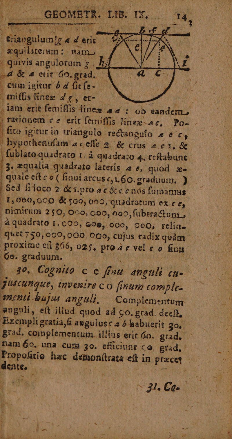Y ToU. 5 72M | €iaogulumtg « 2 etit - mquiliteiam :- nam. | quivis angulorum z . Jt; e4« &amp; 4 ent 6o. grad. : , eim igitur 6 2 ficfe- | miffis lines 4 sy e lr i76 , iam erit femilfis dinex a4 : ob eandem, I rationem ce erit femiffüis linsx-c, Po- . | fito igitur in triangulo re&amp;angulo 4 e c, ! bypothenufam a ce(fe 2. &amp; crus 2 c d j fublato quadrato 1. á quadra:o 4, reftabunt 3. zqualia quadrato lateris 4 t, quod z- | quale eftco( 1nui arcus c,1.60. graduum, ) j Sed filoco 2. &amp; i.pro ec &amp;c e nos funamus | 1,060,000 &amp; 500, 059, quadratum ex c e, nimirum 250, Oco, 099, 6oc,fübtractum , | à quadrato 1, c0, 996, 000, O60, relin. quet 750, 000,000. 005, cujus radix quim . proxime et 866, 025, proa e vel e o &amp;un 6s. graduum. b A. UTERE A — 89. Cognito c e ffsu anguli cn- guscunque, invenire c o finum comple. uenti Jbajus AngHi Complementum anguli, eft illud quod ad co. grad. decft, Exempli gratia,fi augulusz a &amp; habuerit 30, grad. complementum. illius erit 6o. grad, nam 60. una cum 3o. efficiunt c9, grad. Propofiio hac demonílrata eft in przcet - dote, E Aio dh i3 ud