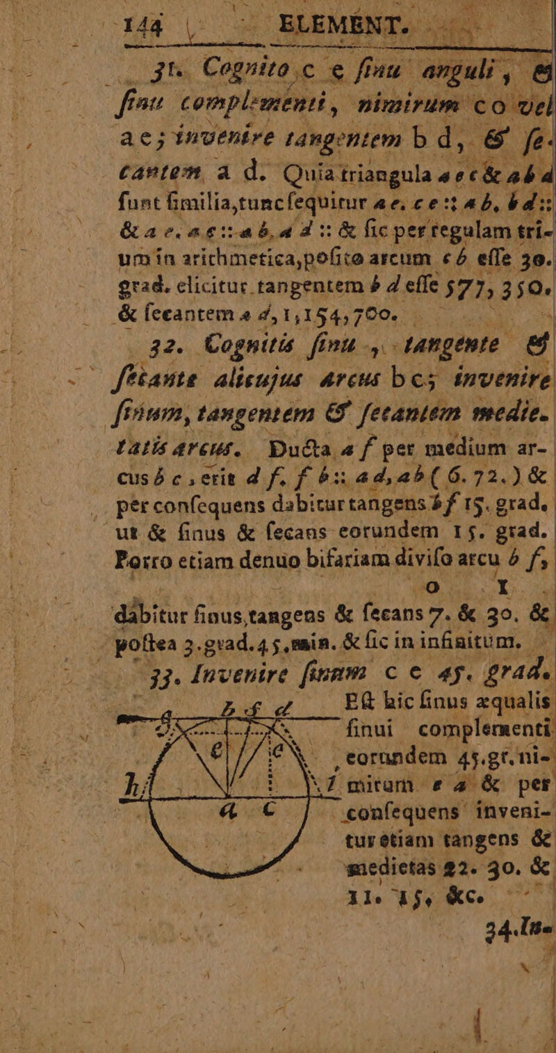 CONDE E. jt Copie € fu Languli ,- , &amp; fou complementi, nimirum ole ae; invenire tangentem b d, &amp; fe- : cante à d. Quia fulbqun 47 RN funt fimilia,tuncfequirur , aec cetab, bd &amp;ae.agitab,ad :&amp;ic per regulam trí- um ín arithmetica,pofite arcum c4 effe 30. 92d. clicitur tangentem 4 4 effe 572 3s &amp; feeantem 2 d, 1,154,700. 32. Cagnitis finu .,. tangente e C fftante alicujus Arcu bes £nvenire ftum, tangentem &amp; fetantem medie. Latis ArCHf. Du&amp;ta a f per medium ar- cus ó c , erit 4 f. f 61 ad, a^ ( 6. 72.) &amp;. , peérconfequens dabiturtangens Td 5. grad. ut &amp; finus &amp; fecaus eorundem 15. grad. Poiro etiam denuo bifariam divifo arcu à f. ji gd aibi finus, tangens &amp; fecans 7. &amp; 30. &amp; | pofiea 5 grad. 4 5 main. i &amp;licin infinitum. a i? Invenire finm c € 4g. £rad. E hic finus equalis finui complementi , eorundem 45. gr. nis MZ mium e 4 &amp; per ..confequens inveni- tur étiam tangens x suedietas 22. 30. &amp; 1l d$. &amp;c. ud 24.Ur- NI