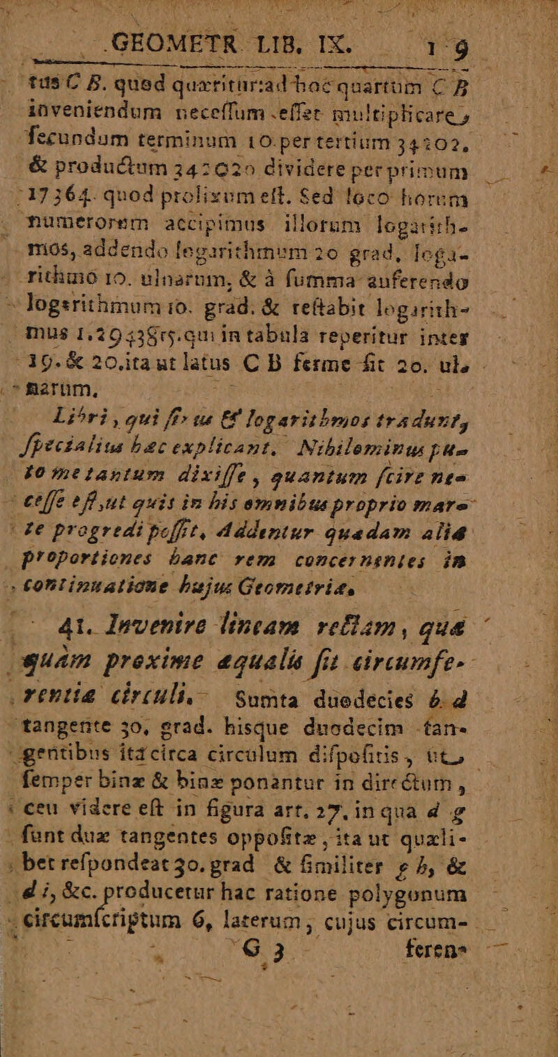 QW RU Lu a * Va LOK Boy UPPER SI P I oEURL RTI S GEOMETR LIB, IX. ae t bo d ! ——————————— 9 à tus C B. qued quxtritiriad hoc quartum C inveniendum neceífum .effer multiplicare » Tecundum terminum 10.per tertium 34:02, &amp; productum 342020 dividere per primum 17364. quod prolixum ett. Sed loco horum . mumerorem accipimus illotum logarith- .. mos, addendo legarithmum 20 grad, loga- - ritmo 10. ulnazom, &amp; à fumma: auferendo * logsrithimum io. grad. &amp; rettabit logirith- mus 1,29 238r5.qm in tabula reperitur integ | d9.&amp; 20 itaut latus C B ferme fit 20. ul, - .* Rarum, n Ua Li^óri , qui ff» w« € logaritbmos tradunt, Jpecialius bac explicant. Nibileminu pu- dometastum dixiffe, auantum fcirz nte | effe efft guit in bis omnibta proprio mare (de progredi poffet, Addentur quadam alid. . p'oportiones banc rem concernentes. im | continuatione bujus Geometrie, 0 41. Invenire lintam. refiam, qua guam proxime equali fi eireumfe-- rentia cirtuli.-— Sumta duodecies &amp; 2 tangente 30, grad. hisque. duodecim .fan- gentibus itacirca circulum difpofiis, tto. femper binz &amp; bins ponantur in directum , ' ceu videre e(t in figura art, 27, inqua d g | fant du tangentes oppofitz , ita ut quxli- ; betrefpondeat3o. grad. &amp; fimiliter e 5, &amp; - eircumfctiptum 6, laterum, cujus circum- ; n : $3. feren* A —— M — Ó— ———