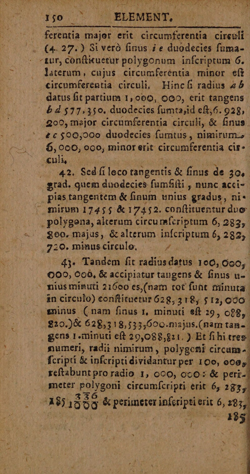 d4j0. ^ . ELEMENT. - . ferentia majer erit circumferentia cireult (4. 27.) Si veró finus i e duodecies fuma- ^tur, conftituetur polygonum infcriptum 6. laterum, cujus circumferentia minor eft circumferentia circuli, Hincf radius 45 datus fit partium 1,000, O00, erit tangens 5 d $77,350. duodecies fumtajid eft;6. 938, 200, major circumferentia circuli, &amp; finus £c $00,000 duodecies furntus , nimirum —,; 6,000, ooo, minor erit circumferentia cir: Pi | 42. Sed fi leco tangentis &amp; finus de T grad. guem duodecies fumfíti , nunc acci- pias tangentem &amp; finum unius gradus, ni« ' mirum 17455 &amp; 17452. conftituentur dvo . polygena, alterum circu mefcriptum 6, 282,- 800. majus, &amp; alterum infcriptum 6, 282, 7:0. minus circule. Pa 43. Tandem fit radius datus 196, (090, 000, C06, &amp; accipiatur tangens &amp; finus u- mius minuti 21600 es, (nam tot funt minuta: in circulo) coriftituetur 62 8,3 18, $12,090 sninus (inam finus 1, minuti eft 29, o28,. $20 J&amp; 62853 18,533,600.msjus.(nam tag | gcns 1-minuri eft 29,088,811. ) Et fihi tres. numeri, radii nimirum , polygcni circum ^. fcripti &amp; infcripti dividantur per 100, de seftabunt pro radio 1, 000, oc0: &amp; peri meter ipoigeni circumfcripti erit 6, 2825.