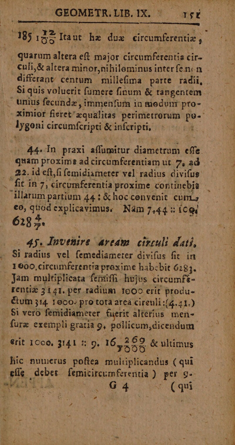 GEOMETR.LIB.IX. ^ rgr quarum altera e&amp; major circumferentia cir- Si quis voluerit fiimere finum &amp; tangentem unius fecundz , immenfüm in medunr pro- lygoni circumfcripti &amp; infcripti, n [ quam proxime ad circumferentiam ut. 7, ad | , 22. id efti femidiameter vel radius divifus . fit in 7, circumferentia proxime continebis illarum partium 44 t &amp; hoccenvenit. cum; €o0, quod explicavimus, Nam 7,44 : iCQ4 6187. x td 4j. Invetire aream. circuli dati, - Si radius vel femediameter divifus fit. in 1600, circumferentia proxime hab:bit 6284. Jam multiplicata fentiffi. hojus circumf- rentiz 3141. per radium 1600 erit produ- Cum 314. 16c0. pro tota arca cireuli:(4.41.) . $i vero femidiameter fuerit alterius men- furz exempli gratia 9, pollicum,dicendum P or 1 ppt 269 1 . €rit 1Cc0, 3141 5: 9. 164558 &amp; ultimus eig. debet femicircumferentia ) per $- mph tios ONUS CA X (qui &amp; ; E MS