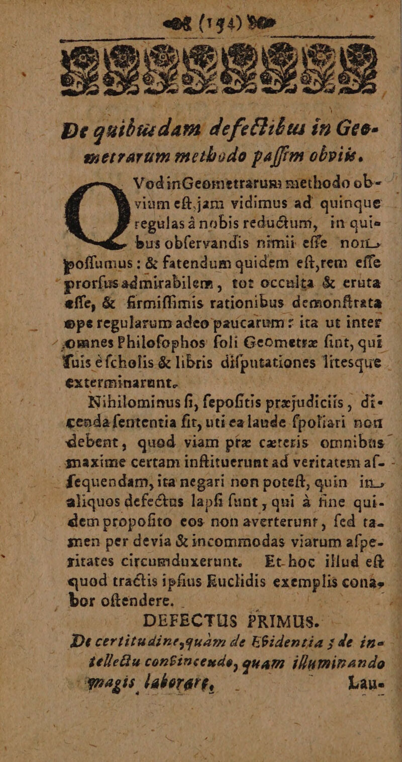 - suetrarum metbodo paffrm obyiss. . VodinGeometrarum methodo ob- viam eft.jam vidimus ad. quinque regulas à nobis redu&amp;um, in quie bus obfervandis nimii effe nom. poffumus: &amp; fatendum quidem eft,rem effe prorfusadmirabilem, tot éccilia: &amp; eruta - effe, &amp; frmiffimis rationibus demonfirata ope regularum adeo paucarum: ita ut inter omnes Philofophos foli Geometrz fint, qui. fuis éfcholis &amp; libris difputationes litesque - exterminarunt. Nihilominus fi fepofítis prxjudiciis , di- cepda fententia fit uti ea lande fpoliari non debent, quod viam pta caeteris omnibus aliquos defectus lapfi funt , qui à tine qui- dem propofito eos non averterunt , fed ta- snen per devia &amp; incommodas viarum afpe- zitates circumduxerunt. Ethoc illud et quod tractis ipfius Euclidis feme COnás - DEFECTUS PRIMUS. JDt certitudine,quam de Egidentia s de ine — delleciu confincendo, quam illuminando 4 ümegir Huh / Lau. |