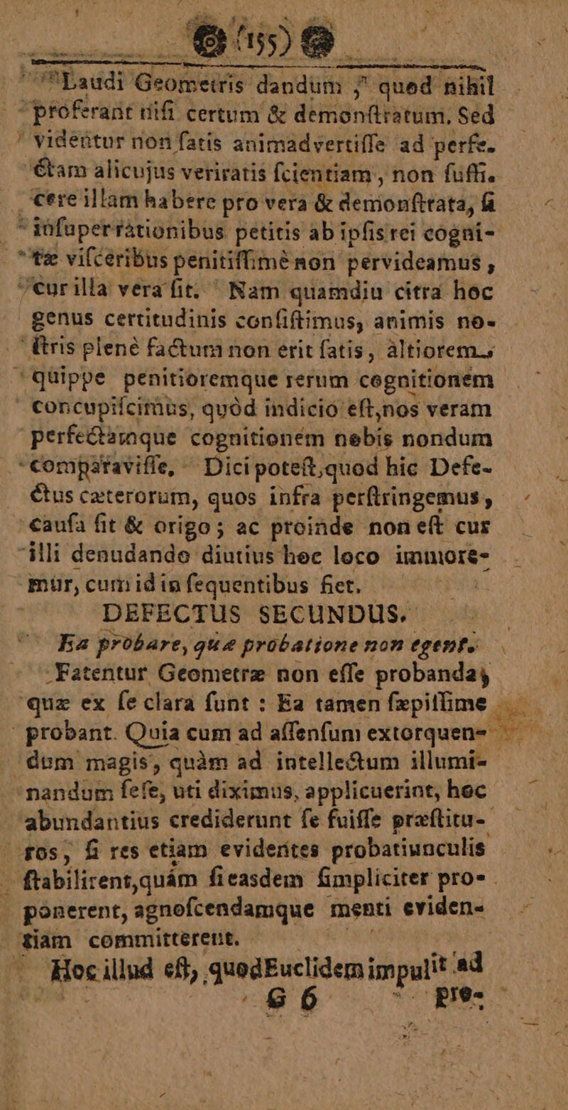 | 31- N ; —- MM iiti gt RON safe domu T idee 2: Ds - * E — une, CAS Mee deua eei e EE Laudi Geometris dandum ; qued nihil C profrant dift certum &amp; demonftistum, Sed ' videtur non fatis animadvertiffe ad perfe. tam alicujus veriratis fcientiam , non fuffi. cereillam habere pro vera &amp; denionfttata, R8. — - ,  iüfüper rationibus petitis ab ipfis rei cogni- tz vifceribus penitiffimé non pervideamus , 7eurilla vera fit; Nam quamdiu citra hoc genus certitudinis con(iftimus, animis no- .'Éris plené facium non erit fatis, altiorem.; Qüippe penitioremque rerum cognitionem | Concupifciràus, quód indicio eft,nos veram perfe&amp;aroque cognitionem nebis nondum Compstaviffe, ^ Dici poteft;quod hic Defe- Cus caterorum, quos infra perftringemus, — - caufa fit &amp; origo; ac proinde none(t cur ili denudande diutius hee loco immore- mur, cum id in fequentibus fiet. ; DEFECTUS SECUNDUS. | Ba probare, que probatione non egenfo -Fatentur Geometrz non effe probanda i quz ex fe clara funt : Ea tamen fepitfime dues probant. Quia cum ad a(fenfum extorquen-— — dum magis, quàm ad intelle&amp;tum illumi- nandum fefe, uti diximus, applicuerint, hec abundantius crediderunt fe fuiffe praftitu-- f0s, Éi res etiam evidentes probatiunculis e — flabilirentquám fieasdem fmpliciter pro .— - ponerent, agnofcendamque menti eviden- tiam committérent. - OR Hy - Hec illud eff, quedEuclidem impulit 4d D: ^86 ^ pe -—