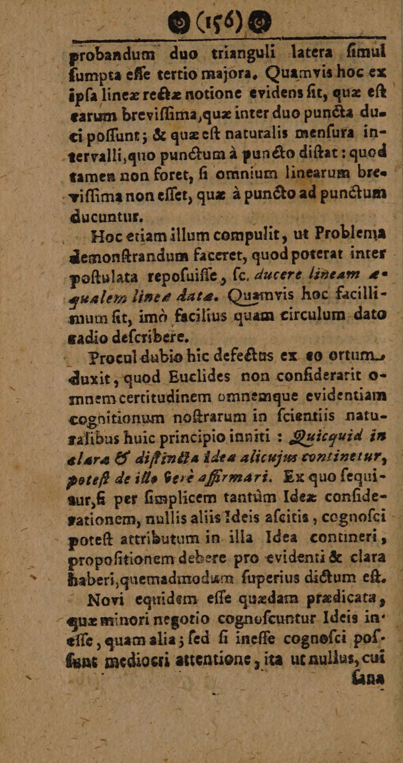 ou50 . (probandum duo trianguli. latera | fimul | Éumpta effe tertio majora, Quamvis hoc ex üpfa linez re&amp;z notione evidensfit, qux eft earum breviffirna,quz inter duo punéta du- ei poffunt; &amp; quz e(t naturalis menfura. in- -tervalli,quo punctum à punétodiftat:quod | tamen non foret, fi omnium Higper ce bre. -viffimanon effet, quz à puncto ad punctum Gucuntur, «b: uito deh ipsos. . Hoc etiam illum compulit , ut Problema demonftrandum faceret, quod poterat inter poftulata repofuiffe , fc. 4ucere lineam e eualem linee data. Quamvis hoc facilli- — anum fit, imó facilius quam circulum. dato - gadio defcribere. —.— i d . Procul dubio hic defeétus ex «o ortum., duxit,quod Euclides non confiderarit o- mnemcertitudinem omnemque evidentiam coghitionum noftrarum in fcientiis natu-- salibus huic principio inniti : uicguid im elara &amp; diffinila idea alicujus continetur, poteft de illo $er&amp; affirmari. Ex quo fequi- sSur,&amp; per fimplicem tantüm Idez confide- gationem, nullis aliis 1deis afcitis , cognofci - v poteft attributum in. illa Idea conüuneri, | propofitionem debere. pro evidenii &amp; clara baberi,quemadimodum fuperius dictum eft. ^ Novi equidem effe quzdam przdicata, -ejuz minori negotio cognefcuntur Ideis in* — eiíc , quam alia; fed fi ineffe cognefci pof- fünt mediocri attentione ; ita ut Riesen Ba l -