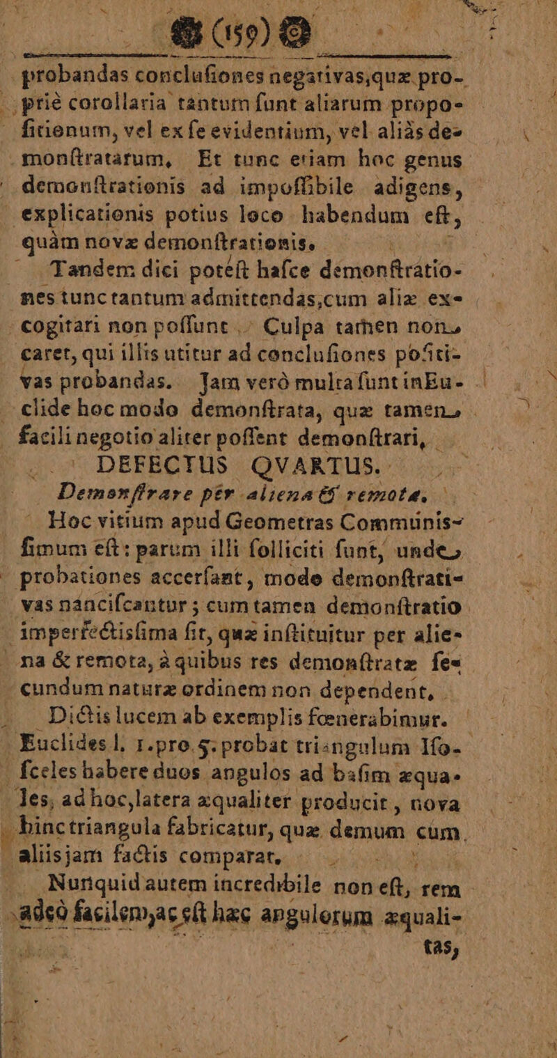 ,prié corollaria tantum funt aliarum propo- finenum, vel ex fe evidentium, vel aliàs de- demonftrationis ad impoffibile adigens, quàm novz demonftratienis, Tandem dici poteft hafce dénienficdtio- nes tunctantum admittendas,cum alix ex- caret, qui illts atitur ad conclufiones pofti- vas probandas. Jam veró multa funt inEu- facili negotio aliter poffent demonftrari, DEFECTUS QVARTUS. Demonfirare pér alienatf remote, — — Hoc vititim apud Geometras Commuinis- fimum eft: parum illi folliciti funt, unde, probationes accerfant , mode demonftrati- M cundum natürz ordinem non dependent, . Dicis lucem ab exemplis feenerabimur. Euclides l, r.pro. 5: probat tringulum Ifo- fccles habere duos angulos ad bsfim zqua- Aalisjam factis comparat, «— .— tas,