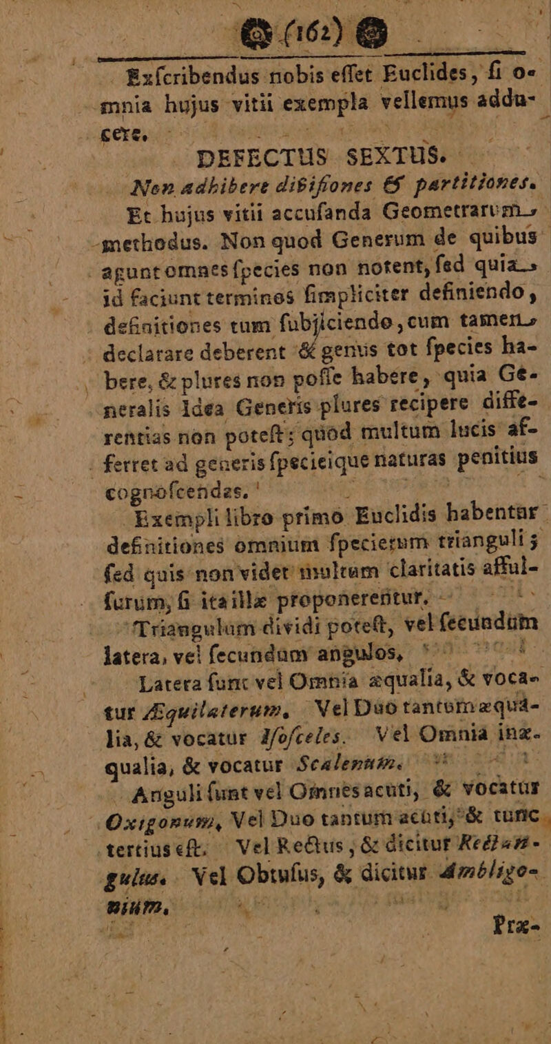 , Qu6 - Exfcribendus nobis effet Euclides, fi o« mnia hujus vitii exempla vellemus addu- cere, DAP Ee Hr v em | DEFECTUS SEXTUS. . Nen adbibert dibifiones &amp;&amp; partitiones. Et hujus vitii accufanda Geometrarum.» -gnethodus. Non quod Generum de quibus - agunt omaes fpecies non notent, fed quia. id faciunt terminos fimpliciter definiendo, definitiones tum. je qe tainen» declarare deberent '&amp; genis tot fpecies ha- | bere, &amp; plures non poffe habere, quia Gé- neralis 1dea Generis plures recipere diffe- rentias non poteft; quod multum lucis af- | ferret ad generis fpecieique naturas penitius cognofcendaes. ' pM DC S Exemplilibro primo Euclidis habentar. defnitiones omnium fpecierum trianguli fed quis non videt multum claritatis afful- furum;fi itaille proponereptur, ^ ^ Triangulum dividi potett, vel fecuadum latera, vel fecundam angulos, ^ 777 Latera fuc vel Omnia aqualia, &amp; vocae tur Zquileterum, Nel Duo tanternaqud- lia,&amp; vocatur J/ofceles. — Vel Omnia ina. qualia, &amp; vocatur Scalemm. i000 C Anguli funt vel Oinnes acuti, &amp; vocatur Oxigonum, Vel Duo tantum acüti &amp; tunc . dertiuseft; — Vel Re&amp;us ; &amp; dicitur Ked245- guise, / Nel Obtnfus, &amp; dicitur. Admbligo-. UNI Ir ; Pra-