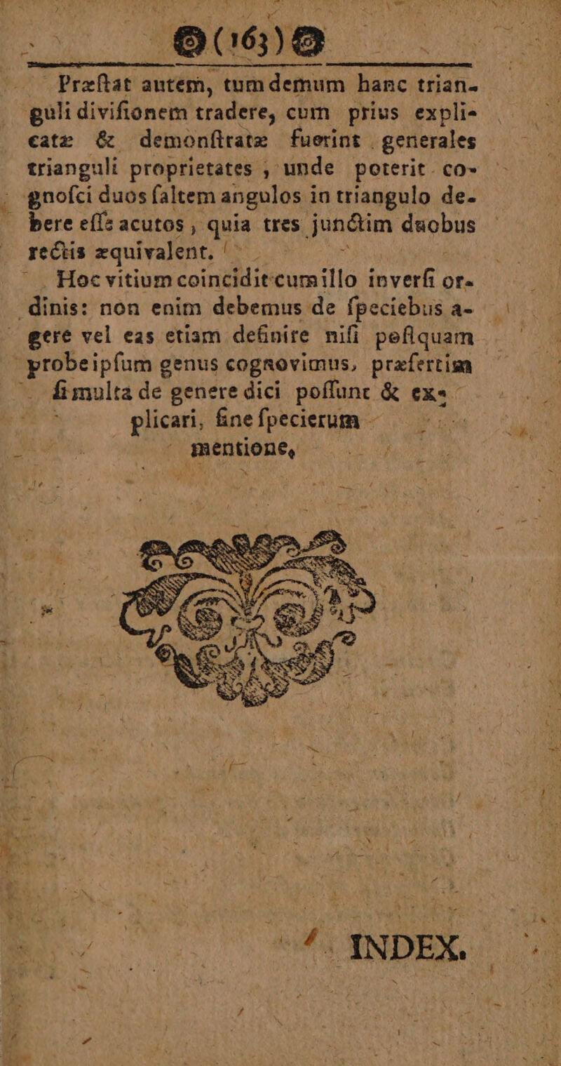 Praftat autem, tum demum hanc trian- guli divifionem tradere, cum prius. expli- catr &amp; demonílrate fuerint generales trianguli proprietates ; unde poterit. co- bere ef: acutos gu tres jun&amp;tim dnobus rectis zquivalent. ! Hoc vitium coinciditcumillo inverfi or- gere vel eas etiam de&amp;nire nifi peflquam Íi multa de genere dici poffunt &amp; ex«- plicari, &amp;nefpecierum -  mentione, — . -