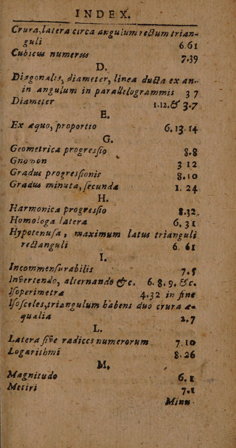 INDEX -. Crura Jattracirca anguium m trian- gui. Pa ia^. 50 T Cuóicus numerus A 239 (0 Disgonalis, diameter, linea duBa ex an- | dn anguium in paradilegrammis 37 Diameter MeL INTE 1120 32. B. j Ex quo, proportio : 6.13. 14- b Burr progreso, $.8 ^ Gno»on 312 1 Gradus progresfronis , T4 ELLO Gradus minsta, fecunda MCN 1. 24. a Hj... ENT : Harmonica progtesffo — $32. - Hemoioga latera 6, 3t - Hypotenu/a , maximum latus: trianguli : reclanguli TR char muy T. - I.  T : ui Incomnenfuy abilit ANS TN APT i924 | Jnigertendo, alternauds e. 6. 8. 9, Cc. - Jeperimetra 4.32 iv fint. m MESA AR babens duo crura &amp;« qualia M. ne 2,7 | Latera ffe P numerorum, 3.10 sgeritbrsi MANT T; MN Sy Ms Leone dd. Magnitudo (rn NENANERCT INC | Meriri ; ot 7.1 Minn. E