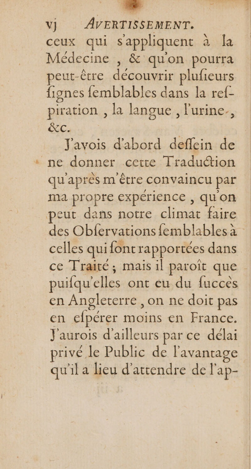 VJ AVERTISSEMENT. ceux qui s'appliquent à la Médecine , &amp; quon pourra eut-être découvrir plufieurs fignes femblables dans la ref- piration , la langue , l'urine. Es Javois d'abord deffein de ne donner cette Traduction qu'après m'être convaincu par ma propre expérience , quon peut dans notre climat faire des Obfervations femblables à celles qui font rapportées dans ce Traité; mais il paroït que puifqu’elles ont eu du fucces en Angleterre , on ne doit pas en efpérer moins en France. J'aurois d’ailleurs par ce délai privé le Public de l'avantage qu'il a lieu d'attendre de l'ap-