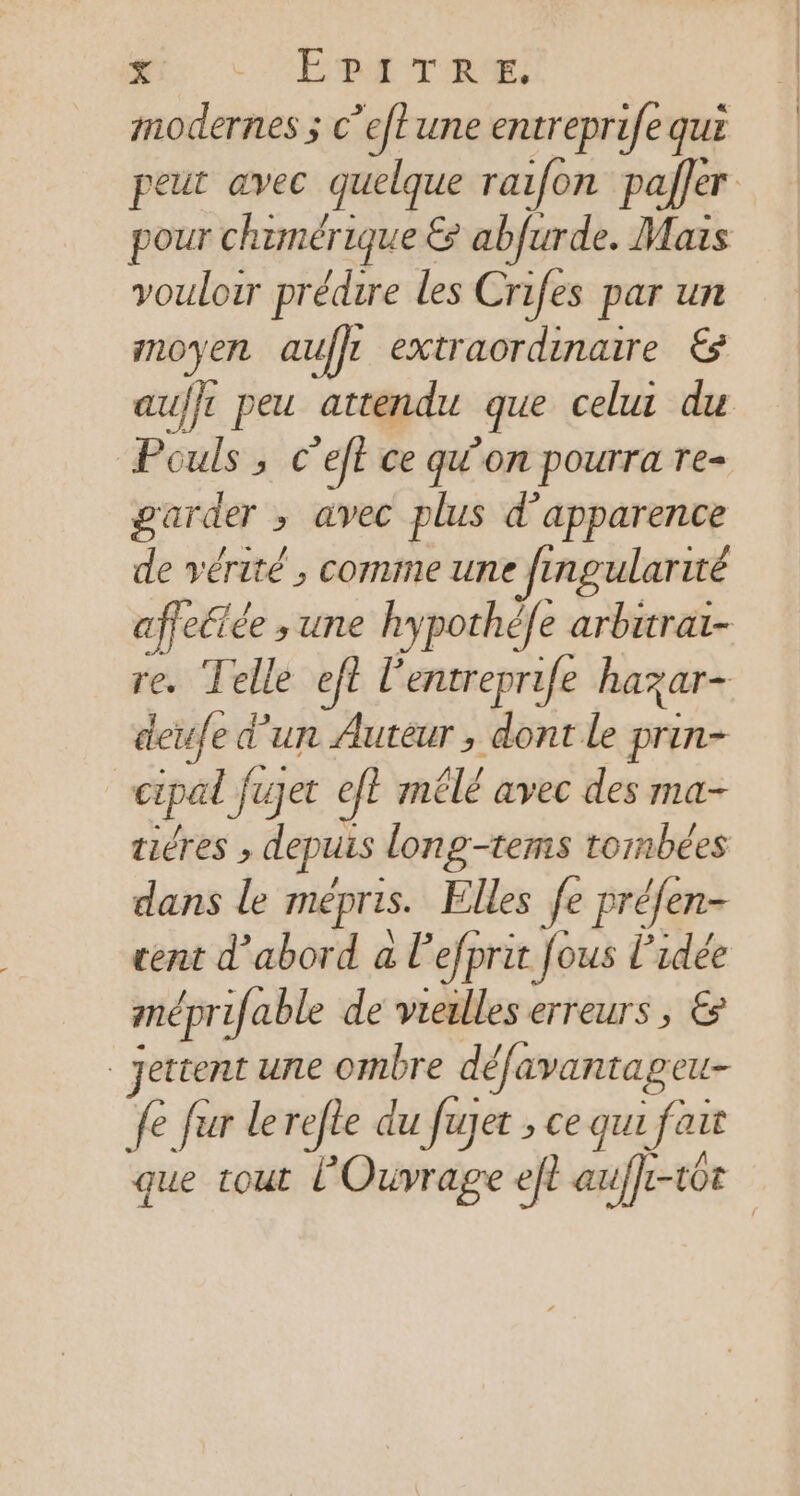 x SE DA on modernes ; c’eftune entreprife qui peut avec quelque rai{on paller pour chemérique &amp; abfurde. Mais vouloir prédire les Crifes par un inoyen auffr extraordinaire € au/}t peu attendu que celui du Pouls , c’eft ce qu'on pourra Te- garder ; avec plus d'apparence de vérité , comme une Jingularité affectée ; une hypothéfe arbitrai- re. Telle ef£ l’entreprife hazar- deufe d'un Auteur , dont le prin- | cipal Jujet ef? mélé avec des ma- tiéres » depuis long-tems tornbées dans le MÉprLs. Elles fe préfen- cent d’abord a l'efprit fous l’idée méprifable de vieulles erreurs , € jettent une ombre défavantag eu &amp; fur lerefle du fujet ; ce qui fai it que tout l'Ouvrage eft a uffe- tot