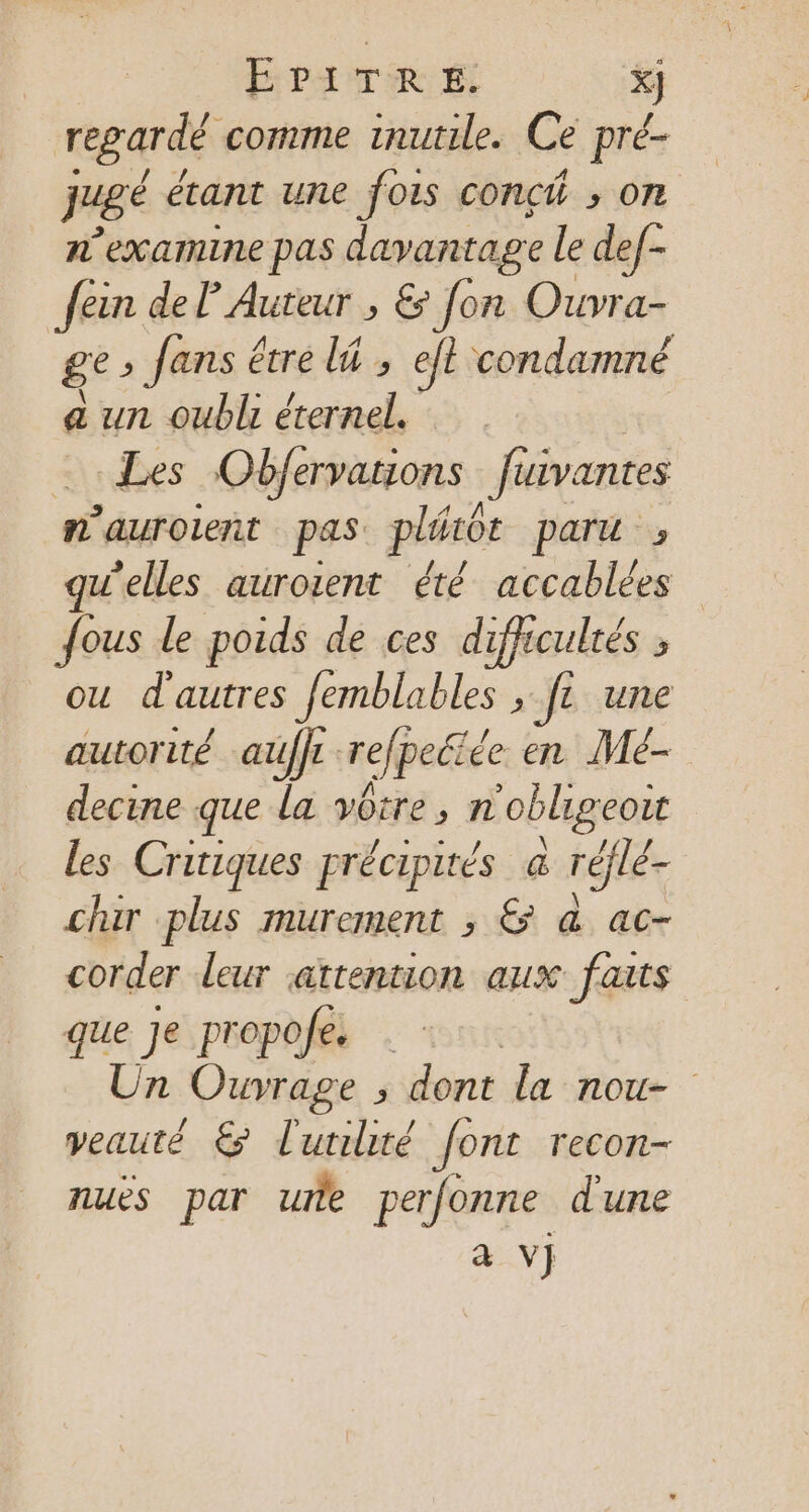 regardé comme inutile. Ce pré- juge étant une fois conch ; on n’examine pas davantage le def- fein del Auteur , &amp; Jon Ouvra- ge» fans étre li , eft condamné a un oubl éternel. Les Obférvations füivantes am auroieñt pas pléôt paru» w’elles auroient été accablées fous le poids de ces difficultés ; ou d'autres Jemblables »-fe une autorité auffr refpeété de en Mé- decine que la vire » n oblgeoït les Critiques précipirés à réflé- chair plus murement , &amp; &amp; ac- corder leur attention aux faits que Je propofe. . Un Ouvrage 5 dontide tone veauté € l'utilité font recon- nuès par ue perfonne dune à vj