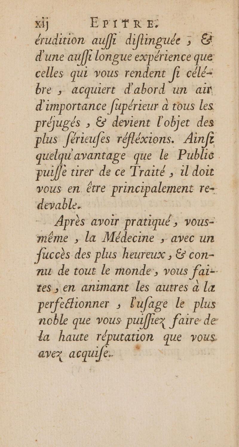 xi] EPATRE _ érudition auffe di ifiinguée ; ;, &amp; d'une auffr longue expérience que celles qui vous rendent IL célé= bre ; acquiert d'abord un ax d'i umporrance fupérieur à tous les préugés ; &amp; devient L objet des plus féricufes réflésions. Ainfe quelqu avantage que le Public. puifle tirer de ce Traité , 1l doit Vous en. être principalement TE. devable. | Après avoir pratiqué , vous= même , la Médecine ; avec un fuccès des plus heureux ; &amp; con- nu de tout le monde:, vous far- tes en animant les autres a læ perfeéhionner ; lufage le plus noble que vous pu iffez faire de la haute réputation que vous. avez argile