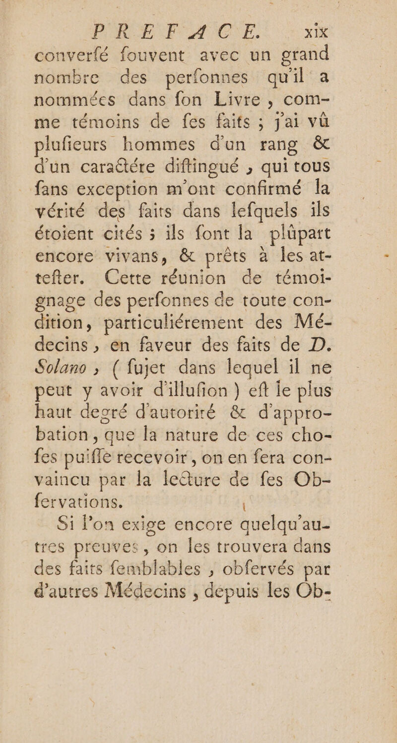 converfé fouvent avec un grand nombre des perfonnes qu'il à nommées dans fon Livre , com- me témoins de fes faits ; jai vùû plufieurs hommes d'un rang &amp; d'un caraûtére diftingué , qui tous fans exception m'ont confirmé Îa vérité des faits dans lefquels ils étoient cités 3 ils font la plüpatt encore vivans, &amp; prêts à les at- tefter. Cette réunion de témoi- gnage des perfonnes de toute con- dition, particuliérement des Mé- decins , en faveur des faits de D. Solano ; ( fuget dans lequel il ne peut y avoir d'illufon ) ef Îe plus haut degré d'autorité &amp; d'appro- bation, que la nature de ces cho- fes puifle recevoir , on en fera con- vaincu par la le@ure de fes Ob- fervations. | Si l’on exige encore quelqu'au- tres preuves, on les trouvera dans des faits femblables , obfervés par d’autres Médecins , depuis les Ob-