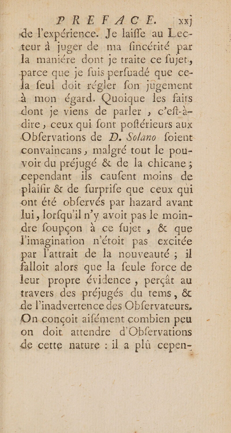 PURE FACE. .;iixx de l'expérience. Je laifle au Lec- eur À juger de ma fincérité par la maniére dont je traite ce fujet, parce que je fuis perfuadé que ce- la feul doit régler fon jugement à mon égard. Quoique les faits dont je viens de parler , c’eft-2- dire , ceux qui font poflérieurs aux Obfervations de D. Solano foient convaincans , malgré tout le pou- voir du préjugé &amp; de la chicane ; cependant ils caufent moins de plailir &amp; de furprife que ceux qui ont été obfervés par hazard avant lui, lorfqu'iln y avoit pas le moin- pre foupçon à ce fujet , &amp; que l'imagination n'étoit pas excitée par l'attrait de la nouveauté ; il falloit alors que la feule force de leur propre évidence , perçât au travers des préjugés du tems, &amp; de linadvertence des Obfervateurs. Onconçoit aifément combien peu on doit attendre d'Obfervations de cette nature : il a plû cepen-