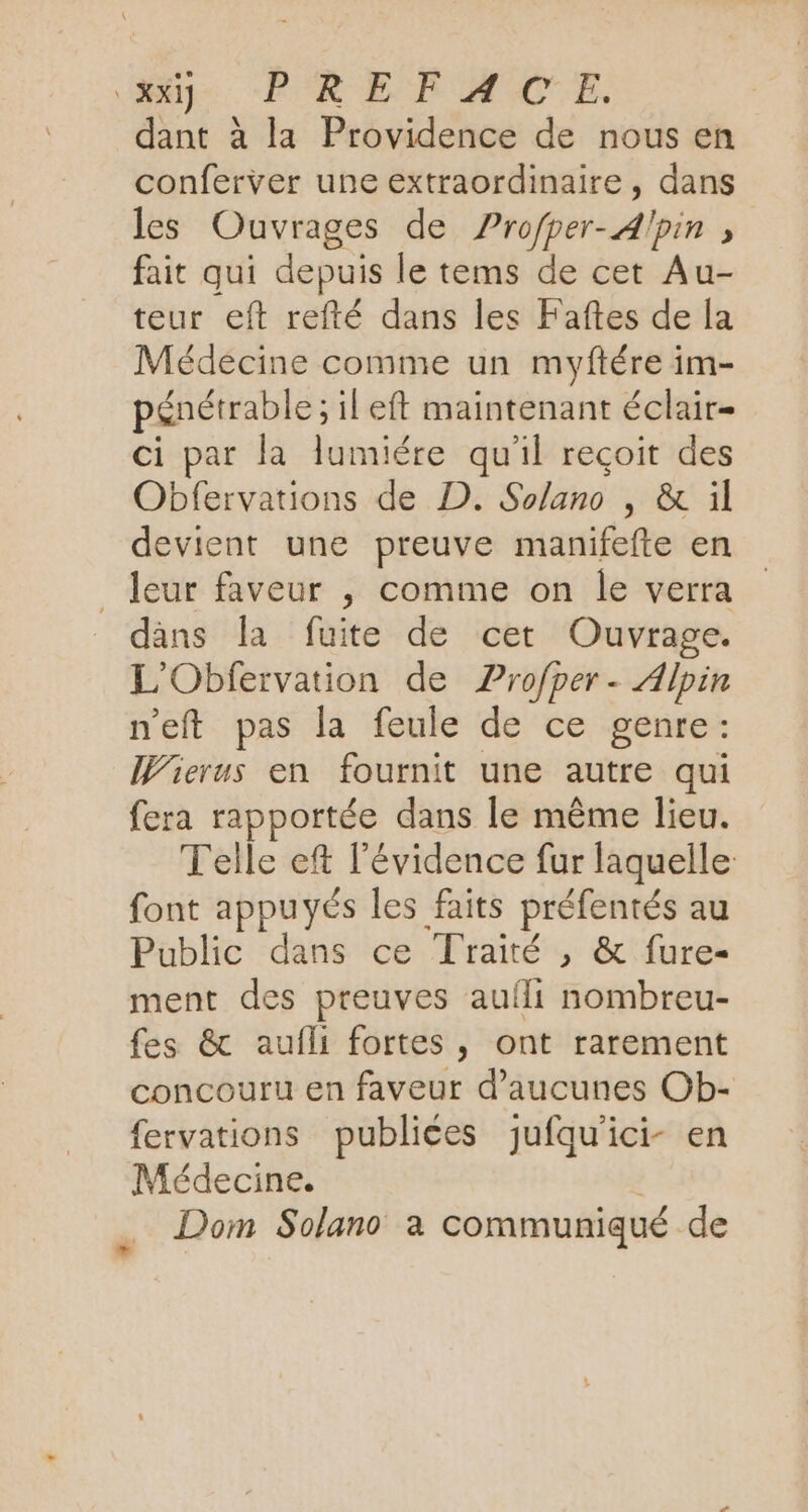 ee. PR EE AMAAC'E. dant à la Providence de nous en conferver une extraordinaire, dans les Ouvrages de Profper-Alpin » fait qui depuis le tems de cet Au- teur eft refté dans les Faftes de [a Médecine comme un myftére im- pénétrable ; il eft maintenant éclair- ci par la lumiére qu'il reçoit des Obfervations de D. Solano , &amp; ül devient une preuve manifefte en _ leur faveur , comme on le verra dans la fuite de cet Ouvrage. L'Obfervation de Profper- Alpin n'eft pas la feule de ce genre: Wierus en fournit une autre qui fera rapportée dans le même lieu. Telle eft l'évidence fur laquelle: font appuyés les faits préfentés au Public dans ce Traité , &amp; fure- ment des preuves auili nombreu- fes &amp; aufli fortes, ont rarement concouru en faveur d’aucunes Ob- fervations publices jufqu'ici- en Médecine. Dom Solano à communiqué de