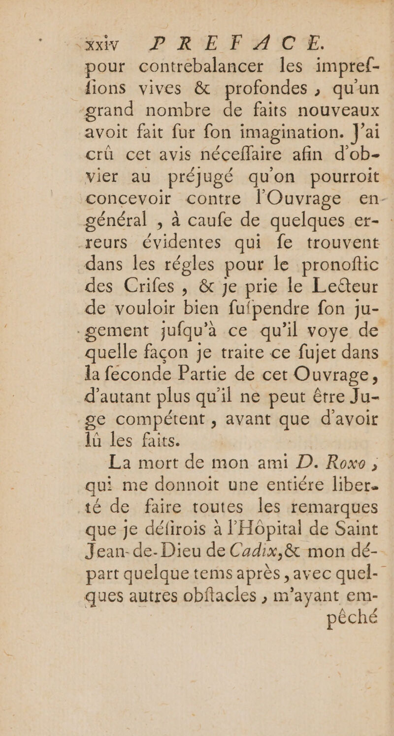 iv PRE FMMUCE, pour contrebalancer Îles impref- lions vives &amp; profondes , qu'un grand nombre de faits nouveaux avoit fait fur fon imagination. J'ai crü cet avis néceflaire afin d'ob- vier au préjJugé quon pourroit concevoir contre l'Ouvrage en- général , à caufe de quelques er- : -reurs évidentes qui fe trouvent dans les régles pour le pronoftic des Crifes , &amp; je prie le Leëteur de vouloir bien fufpendre fon ju- -gement jufqu’à ce qu’il voye de quelle façon je traite ce fujet dans la feconde Partie de cet Ouvrage, d'autant plus qu'il ne peut être Ju- ge compétent , avant que d'avoir 1ü les faits. | La mort de mon ami D. Roxo , qui me donnoit une entiére liber. té de faire toutes les remarques que je défirois à l'Hôpital de Saint Jean-de- Dieu de Cadix,&amp; mon dé- part quelque tems après , avec quel- ques autres obftacles ; m’ayant em- pêché