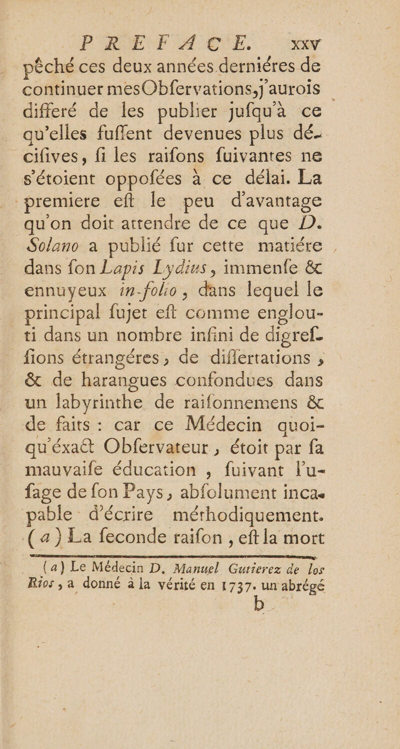 PRET A CE, pêché ces deux années derniéres de continuer mesObfervations,j'aurois differé de les publier jufqu'à ce qu’elles fuffent devenues plus dé _cifives, fi les raifons fuivantes ne s’'étoient oppofées à ce délai. La premiere eft le peu d'avantage qu'on doit attendre de ce que D. Solano a publié fur cette matiére , dans fon Lapis Lydius, immenfe &amp; ennuyeux ##-folio, dans lequel le principal fuet eft comme englou- ti dans un nombre infini de digref. fions étrangéres, de diflertations , &amp; de harangues confondues dans un labyrinthe de raifonnemens &amp; de faits: car ce Médecin quoi- qu'éxaét Obfervateur , étoit par fa mauvaife éducation , fuivant l’u- fage de fon Pays, abfolument inca. able d'écrire mérhodiquement. (4) La feconde raifon , eft la mort EEE AE DDR DST DE IE NT EPP (a) Le Médecin D. Manuel Gurierez de los Rios ; a donné à la vérité en 1737. un abrègé