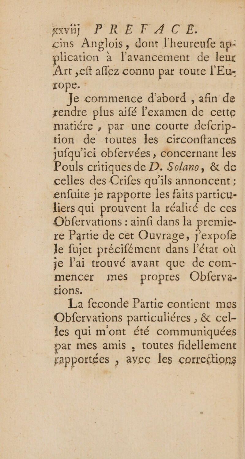 axviy PREFACE. cins Anpglois, dont l'heureufe ap- plication à l'avancement de leur Art ,eft affez connu par toute l'Eu- xope. rendre plus aifé lexamen de cette matiére , par une courte defcrip- tion de toutes les circonftances jufqu'ici obfervées, concernant les Pouls critiques de D. Solano, &amp; de celles des Crifes qu'ils annoncent; enfuite je rapporte les faits particu- liers qui prouvent la réalité de ces Obfervations : ainfi dans la premie- re Partie de cet Ouvrage, j’expofe le fujet précifément dans l’état où je l’ai trouvé avant que de com- mencer mes propres Obferva- tions. La feconde Partie contient mes par mes amis , toutes fidellement rapportées , avec les corrections