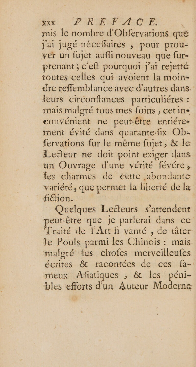 Rec: PRIE MRCNE mis le nombre d'Obfervations qué j'ai jugé néceflaires , pour prou- ver un fujet aufli nouveau que fur- prenant ; C'eft pourquoi J'ai rejetté toutes celles qui avoient la moin- dre refflemblance avec d’autres dans leurs circonflances particuliéres : mais malgré tous mes foins , cetin= convénient ne peut-être entiére- ment évité dans quarante-fix Ob: fervations fur le même fujet, &amp; le Leteur ne doit point exiger dans un Ouvrage d'une vérité févéres les charmes de cette abondante variété, que permet la liberté de la H£ion. | Quelques Le&amp;eurs s’attendent peut-être que Je parlerai dans ce Traité de l'Art fi vanté , de tâter le Pouls parmi les Chinois : mais malgré les chofes merveilleufes écrites &amp; racontées de ces fa- nieux Afiatiques ; &amp; les péni- bles efforts d'un Auteur Moderne