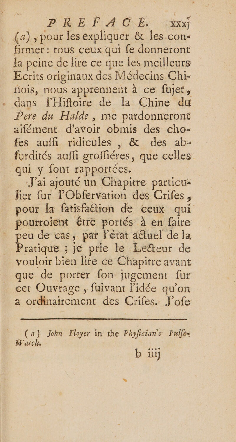 VORRE FA GE és {a) , pour les expliquer &amp; les con- firmer : tous ceux qui fe donneront la peine de lire ce que les meilleurs Ecrits originaux des Médecins Chi- fois, nous apprennent à ce fujet, dans lHiftoire de la Chine du Pere du Halde, me pardonneront aifément d’avoir obmis des cho- fes aufli ridicules , &amp; des ab- furdités aufli groffiéres, que celles qui y font rapportées. J'ai ajouté un Chapitre particu- fier fur l’Obfervation des Crifes , pour la fatisfaétion de ceux qui pourroient être portés à en faire peu de cas, par l'état aétuel de la Pratique ; je prie le Le@teur de vouloir bien lire ce Chapitre avant que de porter fon jugement fur cet Ouvrage , fuivant l'idée qu’on a ordinairement des Crifes. J’ofe (a) John Foyer in the Phyficians Pulfe- EVarch b üi