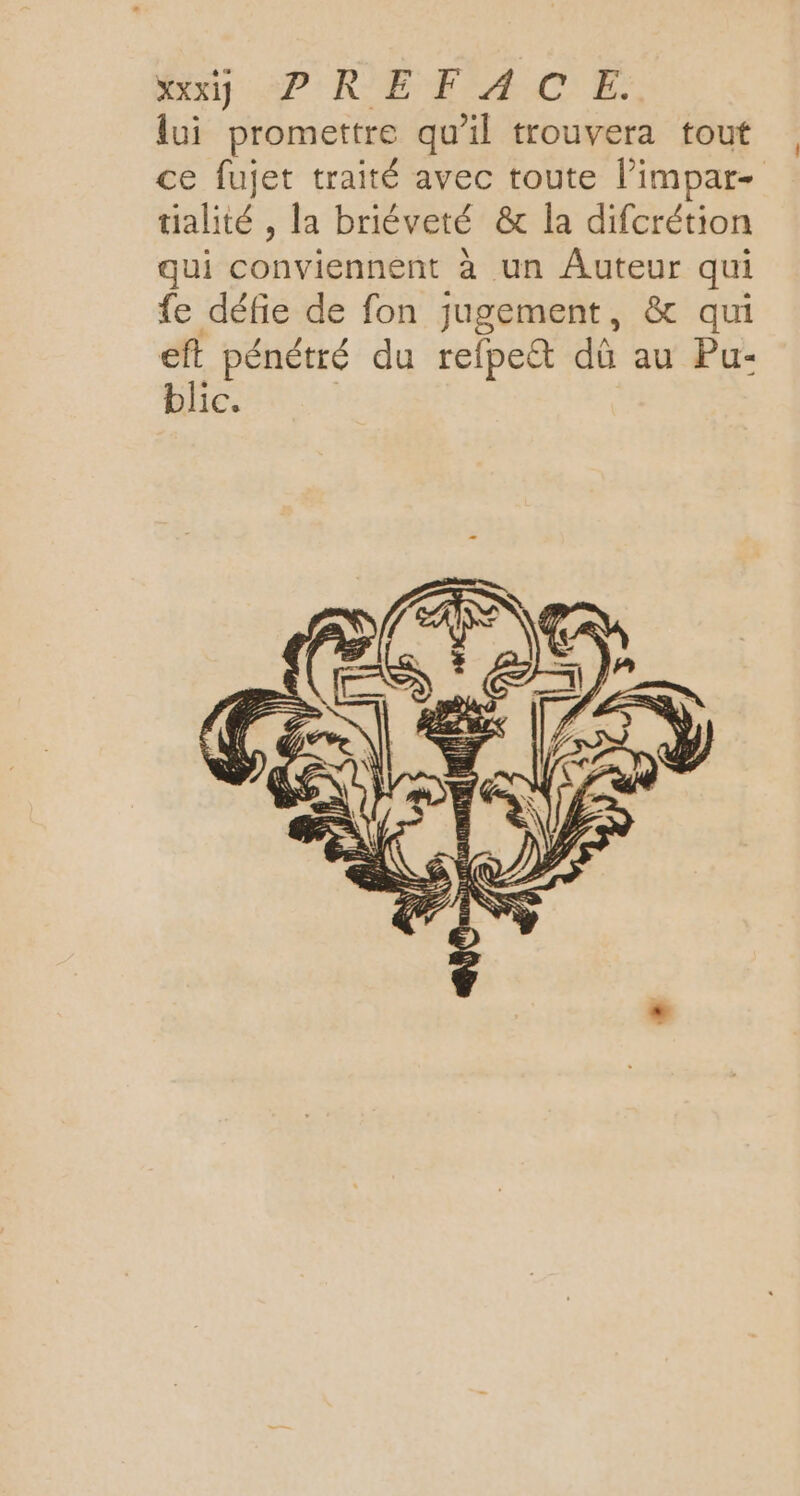 on 27: RE FAACE. lui promettre qu'il trouvera tout ce fujet traité avec toute l’impar- tialité , la briéveté & la difcrétion qui conviennent à un Auteur qui fe défie de fon jugement, & qui eft pénétré du refpect dû au Pu- blic.