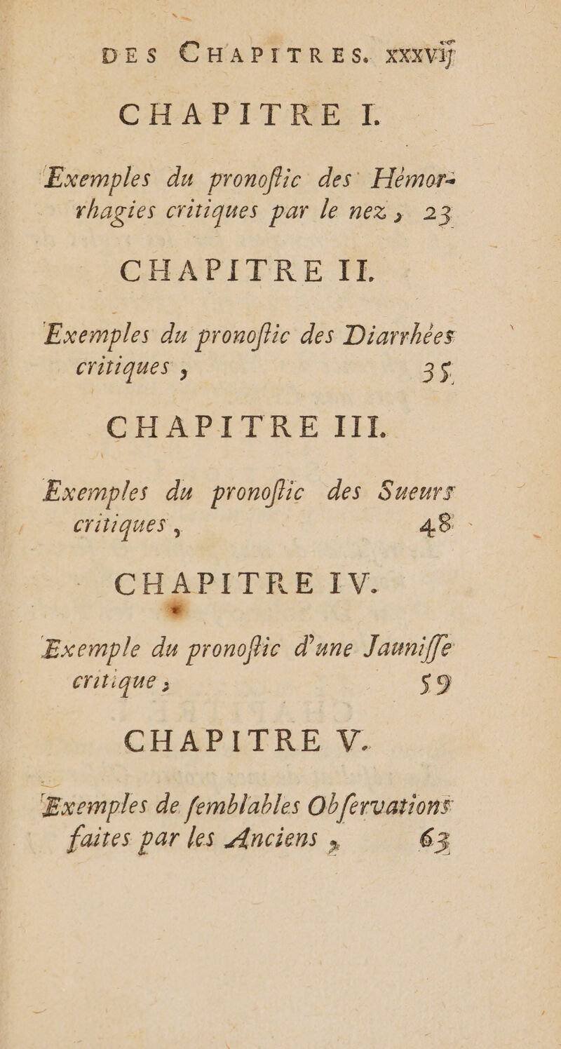 mn DES CHAPITRES. XxxvVif CHAPITRE I. Exemples du pronofiic des Hémor: rhagies critiques par le nez; 23 ACGEFAPFTVRE FE Exemples du pronoffic des Diarrhées critiques ; 3$ CHAPITRE ÏIE Exemples du pronolic des Sueurs CTITIQUES , 48: pars I V. Exemple du pronofic d'une Jauniffe critique ; S9 CHAPITRE V. Exemples de femblables Obfervations faites par les Anciens , 63