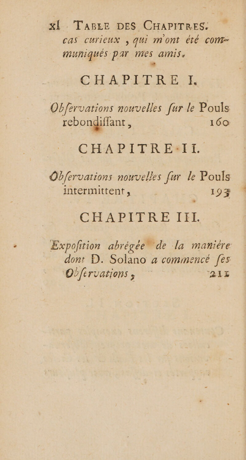 XÈ TABEE DES CHAPITRES. cas curieux , qui mont été COM imuniqués par mes amis. 44 CHA PEL BE E Obfervations nouvelles fur le Pouls rebongiffant ; 160 CHAPITRE:IL Obfervations nouvelles [ur le Pouls intermittent, . 19% » CHAPITRE III. Expoftion abrégée” de la maniére dont D. Solano a commencé [es OÙfervations ; 215