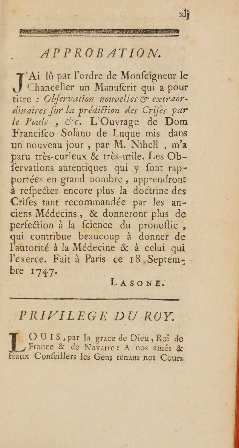 AP PKROE AT FCEW. Ta là par Pordre de Monfeigneur le Chancelier un Manufcrit qui a pour titre : Obfervation nouvelles € extraor- dinaires [ur la prédiction des Crifes par le Pouls , Éc. L'Ouvrage de Dom Francifco Solano de Luque mis dans un nouveau jour , par M. Nihell , ma paru très-cur'eux &amp; très-utile. Les Ob- fervations autentiques qui y font rap- portées en grand nombre , apprendront a refpecter encore plus la doctrine des Crifes tant recommandée par les an- ciens Médecins, &amp; donneront plus de perfetion à la fcience du pronofic , qui contribue beaucoup à donner de l'autorité à la Médecine &amp; à celui qui Vexerce. Fait à Paris ce 18 ,Septem- - bre 1747. . ASONE. “PRIVILEGE DU ROY. OUIS, par la grace de Dieu, Roi de France &amp; de Navarre: À nos amés &amp; feaux Confeillers les Gens tenans nos Cours
