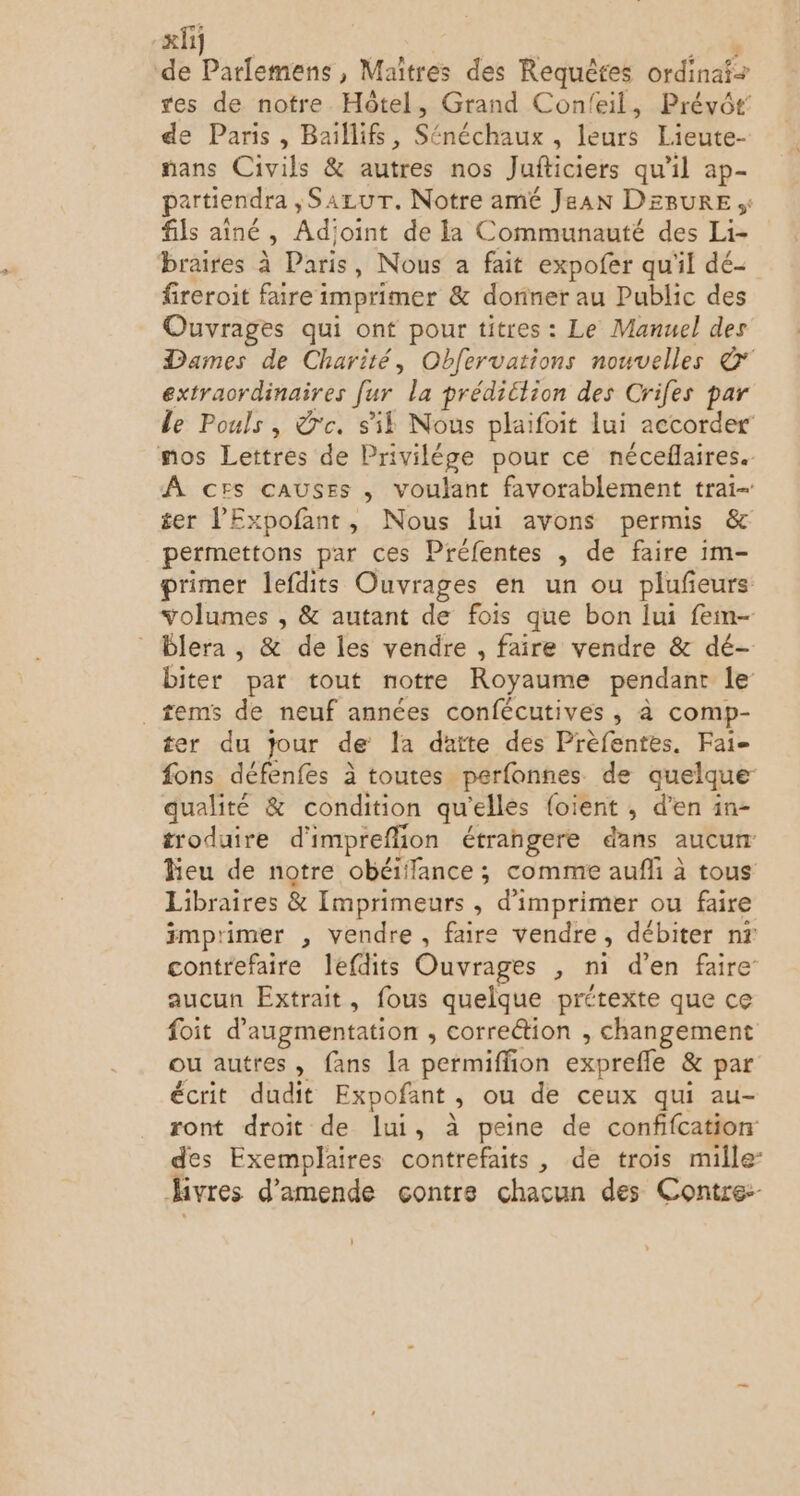 de Parlemens, Maîtres des Requêtes ordinaf+ res de notre. Hôtel, Grand Confeil, Prévôt: de Paris, Baïllif, Sénéchaux , leurs Lieute- fans Civils &amp; autres nos Jufticiers qu’il ap- partiendra ,SazuT. Notre amé Jean DEBURE fils aîné , Adjoint de la Communauté des Li- braires à Paris, Nous a fait expofer qu'il dé- fireroit faire imprimer &amp; donner au Public des Ouvrages qui ont pour titres: Le Manuel des Dames de Charité, Obfervations nouvelles © extraordinaires [ur la prédiction des Crifes par le Pouls, dc. sk Nous plaifoit lui accorder’ mos Lettres de Privilége pour ce néceflaires.. À ces causes , voulant favorablement trai- £&amp;er l'Expofant, Nous lui avons permis &amp; permettons par ces Préfentes , de faire im- primer lefdits Ouvrages en un ou plufeurs volumes , &amp; autant de fois que bon lui feim- Plera, &amp; de les vendre , faire vendre &amp; dé- biter par tout notre Royaume pendant le _ tems de neuf années confécutives , à comp- ter du jour de la daite des Prèfentes. Fai- fons défenfes à toutes perfonnes de quelque qualité &amp; condition qu'elles {oient , d’en in- troduire d'impreflion étrangere dans aucur leu de notre obéiffance ; comme aufli à tous Libraires &amp; Imprimeurs , d'imprimer ou faire imprimer , vendre, faire vendre, débiter nr contrefaire lefdits Ouvrages , mi d’en faire aucun Extrait, fous quelque prétexte que ce foit d'augmentation , correction , changement ou autres, fans la permiffion exprefle &amp; par écrit dudit Expofant, ou de ceux qui au- ront droit de lui, à peine de confifcation des Exemplaires contrefaits, de trois mille Hivres d'amende contre chacun des Contre: