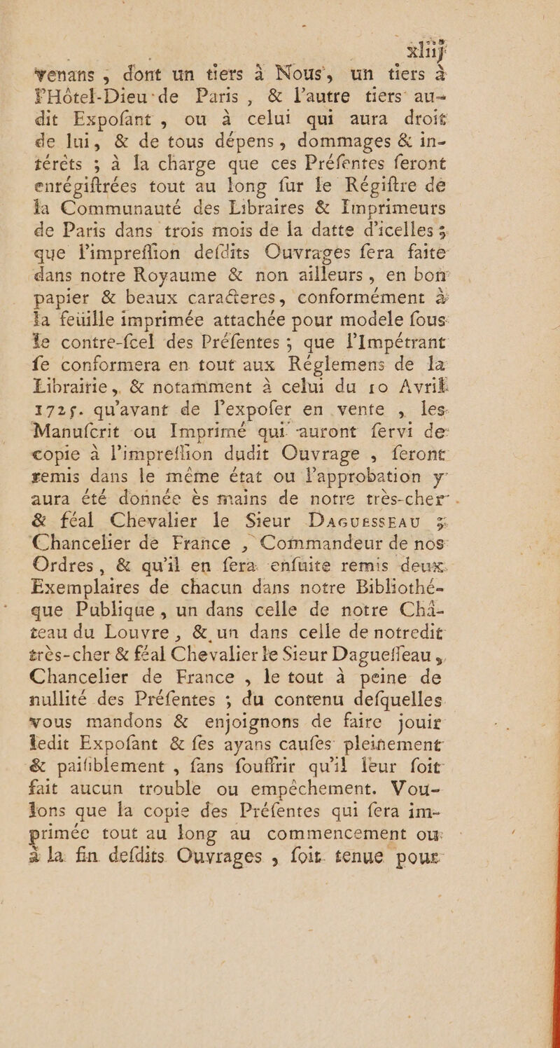 LL A xhif venans ; : dont un tiers à Nous, un tiers à FPHotel-Dieu de Paris , &amp; l’autre tiers au- dit Expofant , ou à celui qui aura droit de Jui, &amp; de tous dépens, dommages &amp; in- térèts ; à Ja charge que ces Préfentes feront enrégiftrées tout au long fur le Régiftre de la Communauté des Libraires &amp; Imprimeurs de Paris dans trois mois de la datte d’icelles 3 que limpreflion defdits Ouvrages fera faite dans notre Royaume &amp; non ailleurs , en bon papier &amp; beaux caraéteres , conformément à la feuille imprimée attachée pour modele fous: le contre-fcel des Préfentes ; que l’Impétrant fe conformera en tout aux Réglemens de la Librairie ,, &amp; notamment à celui du ro Avrik 172$. qu'avant de l'expofer en .vente , les- Manufcrit ou Imprimé qui auront fervi de: copie à l'impreflion dudit Ouvrage , feront remis dans le même état ou l'approbation Y' aura été donnée ès mains de notre très-cher-. &amp; féal Chevalier le Sieur DacuessEau 3 Chancelier de France , Commandeur de nos: Ordres, &amp; qu'il en fera enfuite remis deux. Exemplaires de chacun dans notre Bibliothé- que Publique , un dans celle de notre Chi- teau du Louvre , &amp;.un dans celle de notredit très-cher &amp; f£al Chevalier le Sieur Dagueffeau , Chancelier de France , le tout à peine de nullité des Préfentes ; du contenu defquelles vous mandons &amp; enjoignons de faire jouir ledit Expofant &amp; fes ayans caufes pleinement &amp; paiiblement , fans foufirir qu'il Îeur foit fait aucun trouble ou empêchement. Vou- Jons que fa copie des Préfentes qui fera im- priméc tout au long au commencement ow: à la fin defdits Ouvrages , fois. tenue pour