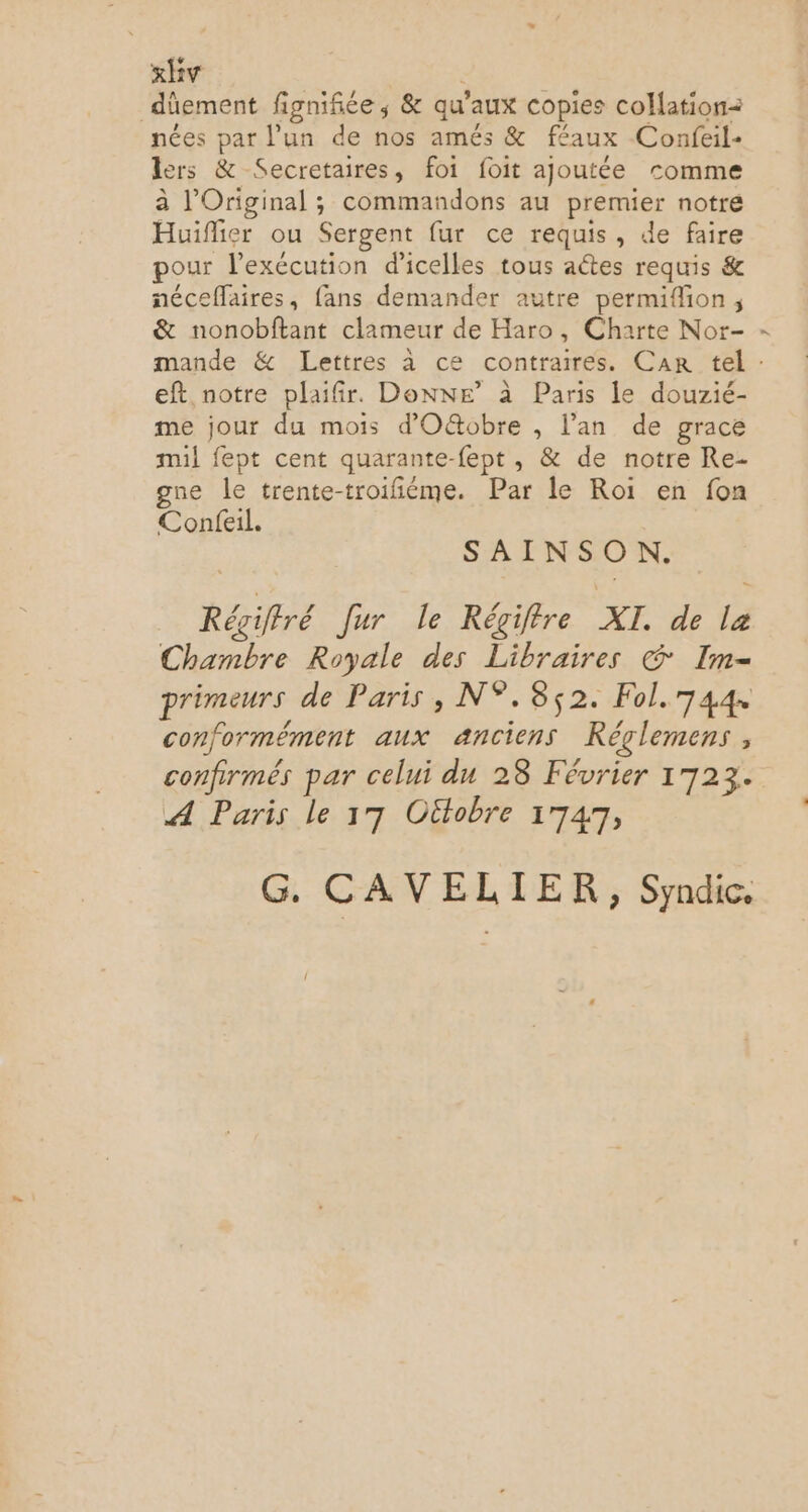 dûement figniñiée; &amp; qu'aux copies collation nées par l’un de nos amés &amp; féaux Confeil- lers &amp; Secretaires, foi foit ajoutée comme à l’Original ; commandons au premier notre Huïfier ou Sergent fur ce requis, de faire pour l'exécution d'icelles tous aétes requis &amp; néceffaires, fans demander autre permifion ; &amp; nonobftant clameur de Haro, Charte Nor- ? eft, notre plaifir. Donne’ à Paris le douzié- me jour du mois d'O&amp;obre , l’an de grace mil fept cent quarante-fept, &amp; de notre Re- gne le trente-troifiéme. Par le Roi en fon Confeil. SAINSON. Régiffré Jur le Régiffre XI. de la Chambre Royale des Libraires © Im- primeurs de Paris, N°.385$2. Fol.744 conformément aux anciens Réglemens , confirmés par celui du 28 Février 1723. A Paris le 17 Oütobre 1747, G. CAVELIER, Syndic,