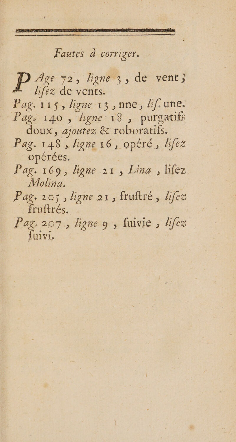 Fautes à corri ger. P Age 72, ligne3, de vent; hfez de vents. Pag. 115, ligne 13 ,nne, lif.une. Pag. 140 , ligne 18 , purgatifs doux, ajoutez &amp; roboratifs. Pag. 148 , ligne 16, opéré, lifez Acopérées: | Pag. 169, ligne 11, Lina , lifez Molina. Pag. 105, ligne 21, fruftré, Zifez fruftrés. Pag. 207, ligne 9 , fuivie , difez fuivi,