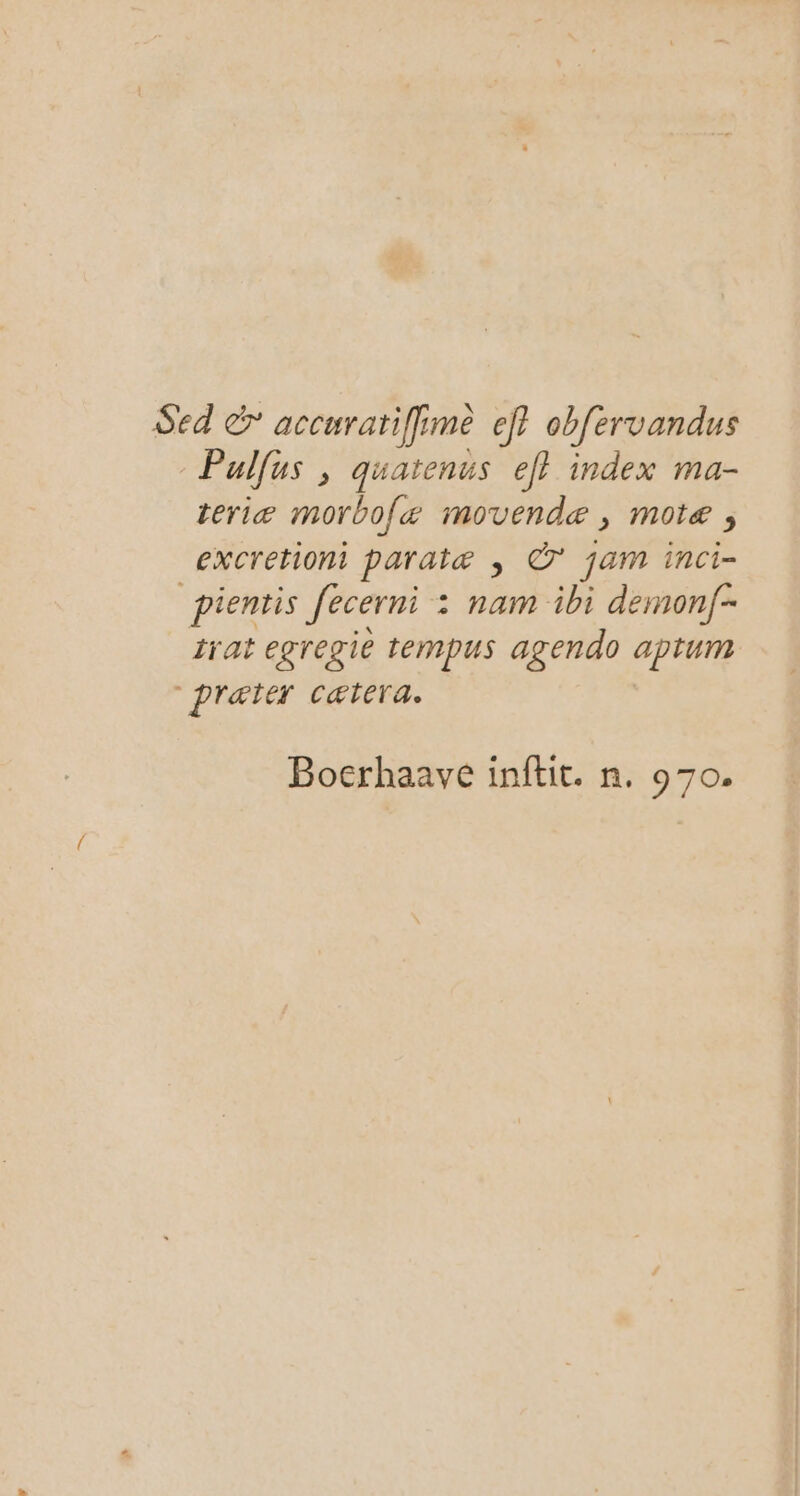 Sed &amp; accurariffime ef? obfervandus Pulfus , quatenus ef} index ma- teriæ morbolæ movendæ, motæ , excretiont paratæ ; © jam inci- pientis fecerni : nam ibi demonf- trat egregie tempus agendo aptum præter cætera. Bocrhaave inftit. n. 970.