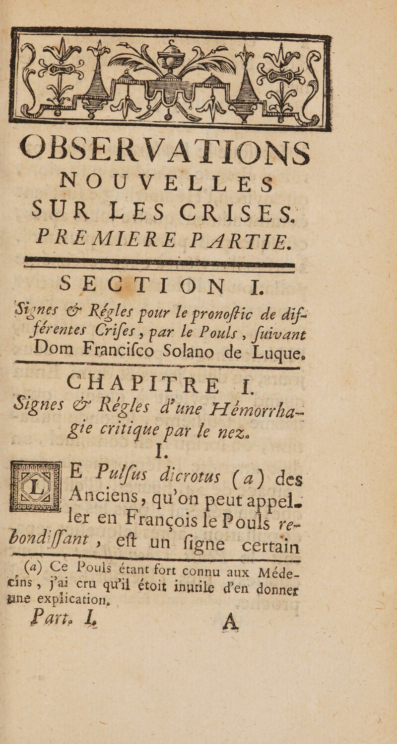 D: TÉ U VATI NOUTVELEES SUR LES CRISE S: PREMIERE PARTIE. SEGTION L Sisnes © Rérles pour le pronoffic de dif: Jérentes Cries, par Le Pouls, Juivant Dom Francifco Solano de Luque. CHAPITRE [I Signes &amp; KRegles d’une H émorrka- gte critique par le nez. Ru : RUE Pullus dicrorus (a) des | Anciens, qu’on peut appel. “ler en Francois le Pouls re- bond'Jant , eft un figne certain (a) Ce Pouls étant fort connu aux Méde- cins , j'ai cru qu'il étoit inutile d'en donner jine explication, Part, L A