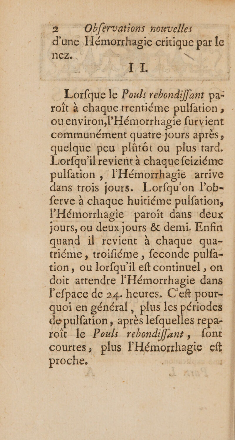 d'une Hémorrhagie critique par le nez... - w IL Lorfque le Pouls rebondiffant pa- roit à chaque trentiéme pulfarion, ouenviron,l’Hémorrhagie furvient communément quatre Jours après y quelque peu plûütôt ou plus tard, Liorfqu'il revient a chaque feiziéme pulfation ; l’'Hémorrhagie arrive dans trois jours. Lorfqu'on l’ob- ferve à chaque huitiéme pulfation, l’'Hémorrhagie paroït dans deux jours, ou deux jours &amp; demi. Enfin quand il revient à chaque qua- triéme , troifiéme , feconde pulfa- tion, ou lorfqu'il eft continuel , on doit attendre l'Hémorrhagie dans l'efpace de 24. heures. C'eft pour- quoi en général, plus les périodes depulfation, après lefquelles repa- roit le Pouls rebondiflant, font courtes, plus l'Hémorrhagie eft proche.