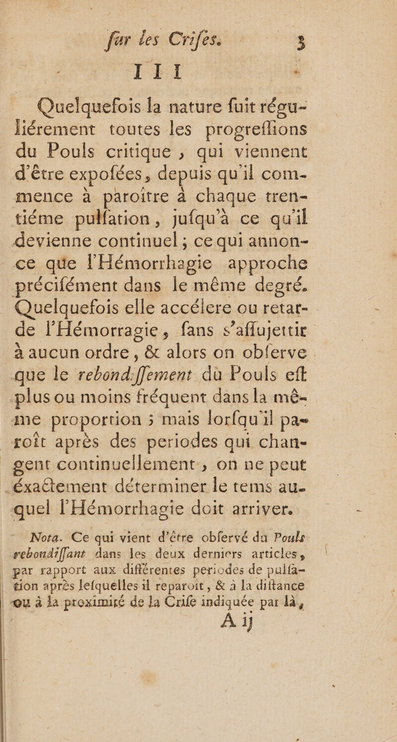 TI - = Quelquefois la nature fuit réeu- liérement toutes les progreflions du Pouls critique , qui viennent d'être expofées, depuis qu'il com- mence à paroitre à chaque tren- tiéme pulfation, jufqu'à ce qu'il devienne continuel ; ce qui annon- ce que l’'Hémorrhagie approche précifément dans le même degré. Quelquefois elle accélere ou retar- de l'Hémorragie, fans s’aflujettie à aucun ordre , &amp; alors on obferve que le rebond:fJement dù Pouls eft plus ou moins fréquent dans la mê- me proportion 5 mais lorfqu'il pa _soît après des periodes qui chan- gent continuellement, on ne peut _éxaétement déterminer le tems au- quel l'Hémorrhagie doit arriver. Nota. Ce qui vient d’être obfervé da Pouls rebondifflant dans les deux derniers articles, | par rapport aux différentes periodes de pulfa- tion après lefquelles 1 reparoit, &amp; à la diftance | “ou à la proximité de la Crafe indiquée par là, A i]