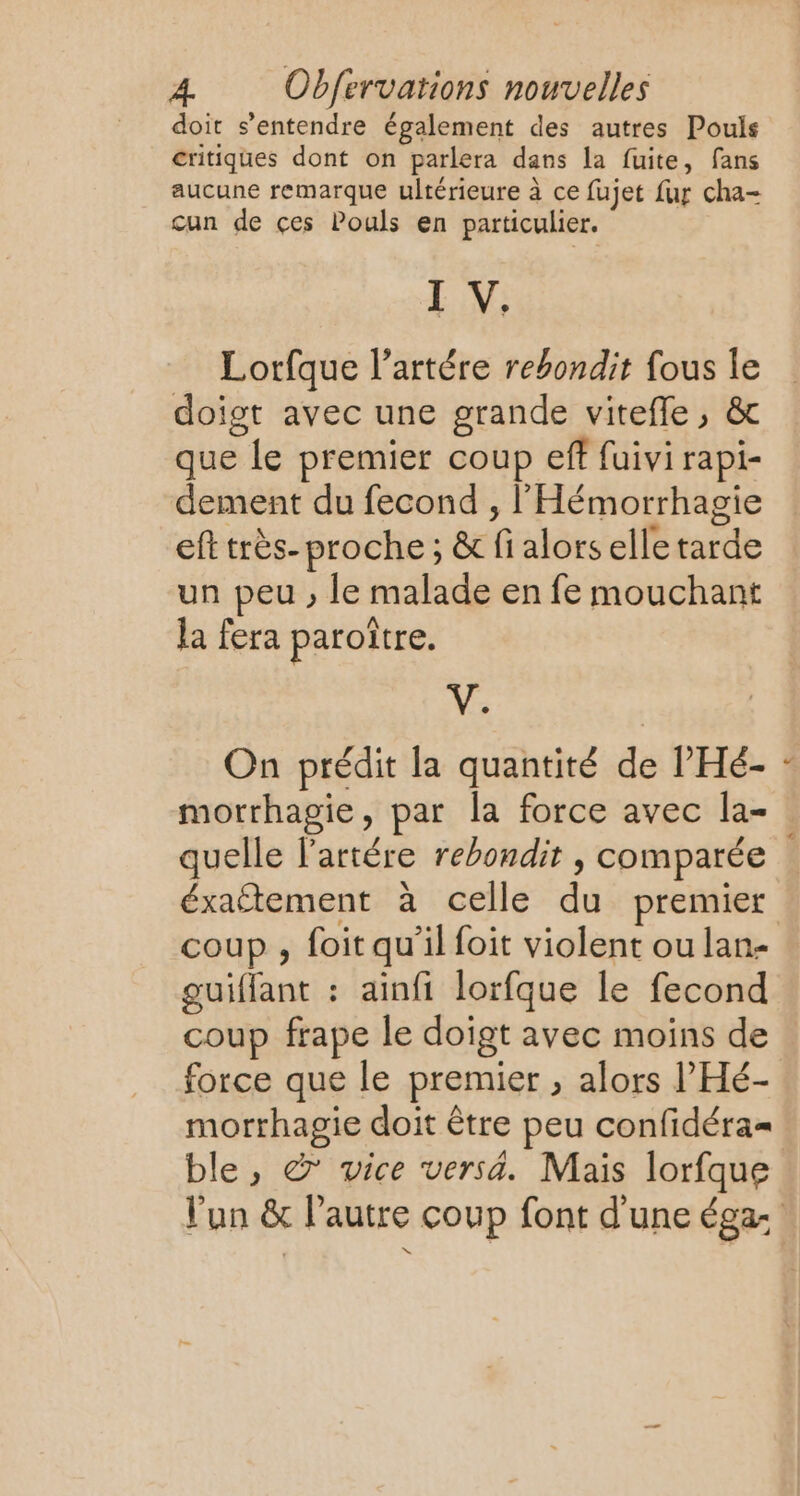 doit s’entendre également des autres Pouls critiques dont on parlera dans la fuite, fans aucune remarque ultérieure à ce fujet fur cha- cun de çes Pouls en particulier. I V. Lorfque l’artére rebondit fous le doigt avec une grande viteffe, &amp; que le premier coup eff fuivi rapi- dement du fecond , l'Hémorrhagie eft très- proche; &amp; fi alors elle tarde un peu , le malade en fe mouchant la fera paroître. V. | On prédit la quantité de l'Hé- morrhagie, par la force avec la- quelle lartére rebondir , comparée éxaftement à celle du premier coup , foit qu'il foit violent ou lan- guiffant : ainfi lorfque le fecond coup frape le doigt avec moins de force que le premier , alors l’'Hé- morrhagie doit être peu confidéra= €