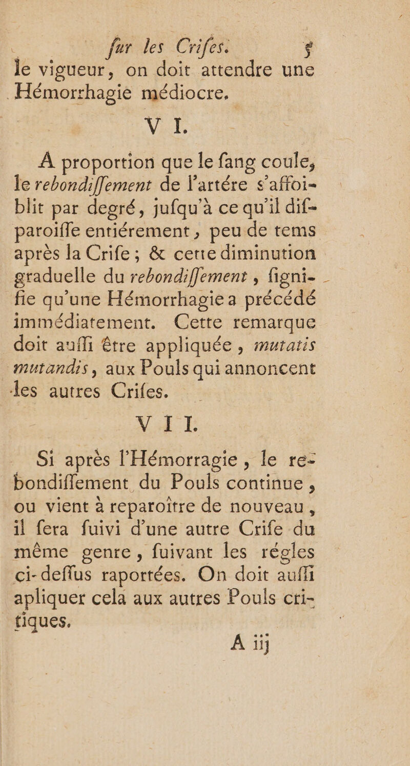 Je vigueur, on doit attendre une Hémorrhagie médiocre. VAE À proportion que le fang coule, le rebondiffement de l'artére s'affoi- blit par degré, jufqu’à ce qu'il dif- paroifle entiérement , peu de tems après la Crife; & cerie diminution graduelle du rebondiflement , figni- fie qu'une Hémorrhagie a précédé immédiatement. Cette remarque doit aufli être appliquée, muratis Mutandis, aux Pouls qui annoncent les autres Crifes. VAE Si après l'Hémorragie, le re- bondifflement du Pouls continue , ou vient à reparoitre de nouveau, il fera fuivi d’une autre Crife du même genre, fuivant les régles ci-deflus raportées. On doit auffi apliquer cela aux autres Pouls cri- tiques. A ïi