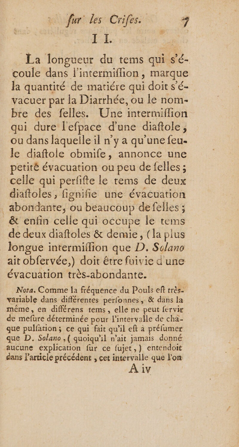 I Ï. | La longueur du tems qui s'é- coule dans l'intermiffion , marque Ja quantité de matiére qui doit s'é- vacuer par la Diarrhée, ou le nom- bre des felles. Une intermiflion qui dure l'efpace d'une diaftole, ou dans laquelle il n’y a qu’une feu. le diaftole obmife, annonce une petité évacuation ou peu de felles ; celle qui perfifte le rems de deux diaftoles, fignifie une évacuation . abondante, ou beaucoup defelles ; _& enfin celle qui occupe le tems de deux diaftoles & demie, (la plus _ longue intermiflion que D. Solano ait obfervée,) doit être fuivie d'une évacuation très-abondante. Nota. Comme la fréquence du Pouls eff très- variable dans différentes perfonnes ,. & dans la méme, en différens tems, elle ne peut fervir de mefure déterminée pour l'intervalle de cha- que pulfation; ce qui fait qu'il eft à prélumer que D. Solano ,( quoiqu'il n’ait jamais donné aucune explication fur ce fujet,) entendoit sans l’article précédent , cet intervalle que l'on À iv