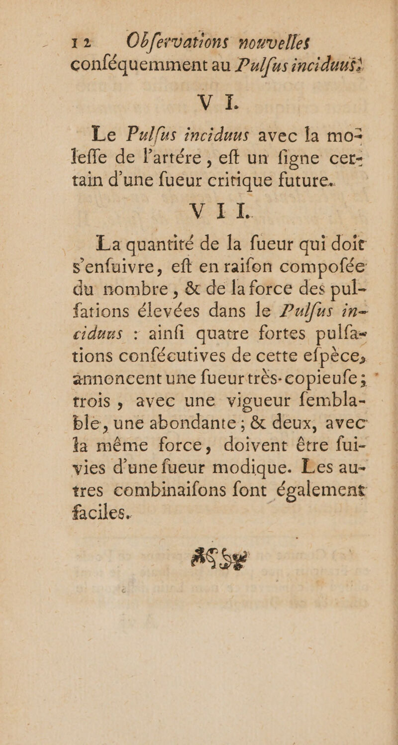 conféquemment au ?/fus inciduusà V I. Le Pulfus inciduus avec la mo= leffe de Partére , eff un figne cer- tain d’une fueur critique future. VII La quantité de la fueur qui doir s'enfuivre, eft en raifon compofée du nombre , &amp; de la force des pul- fations élevées dans le Pulfus in- ciduus : ainfi quatre fortes pulfa= tions confécutives de cette efpèce, annoncent une fueurtrés-copieufe; trois , avec une vigueur fembla- ble, une abondante ; &amp; deux, avec la même force, doivent être fui- vies d’une fueur modique. Ees au- tres combinaifons font également faciles. Aïe