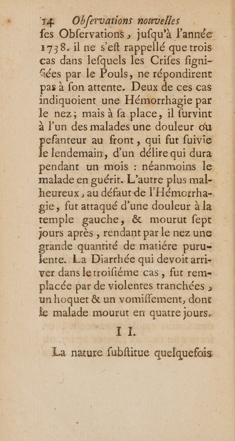fes Obfervations ; jufqu’à l’année 1738. il ne s'eft rappellé que trois cas dans lefquels les Crifes figni- fiées par le Pouls, ne répondirent pas à fon attente. Deux de ces cas indiquoient une Hémorrhagie par le nez; mais à fa place, il furvint à l’un des malades une douleur ou pefanteur au front , qui fut fuivie le lendemain, d'un délire qui dura pendant un mois : néanmoins le malade en guérit. L'autre plus mal- heureux, au défaut de l'Hémorrha-. gie, fut attaqué d’une douleur à la temple gauche, &amp; mourut fept jours après , rendant par le nez une grande quantité de matiére puru= lente. La Diarrhée qui devoit arri- ver dans letroifième cas, fut rem placée par de violentes tranchées un hoquet &amp; un vomiffement, dont le malade mourut er quatre jours. | 8 La nature fubftitue quelquefois
