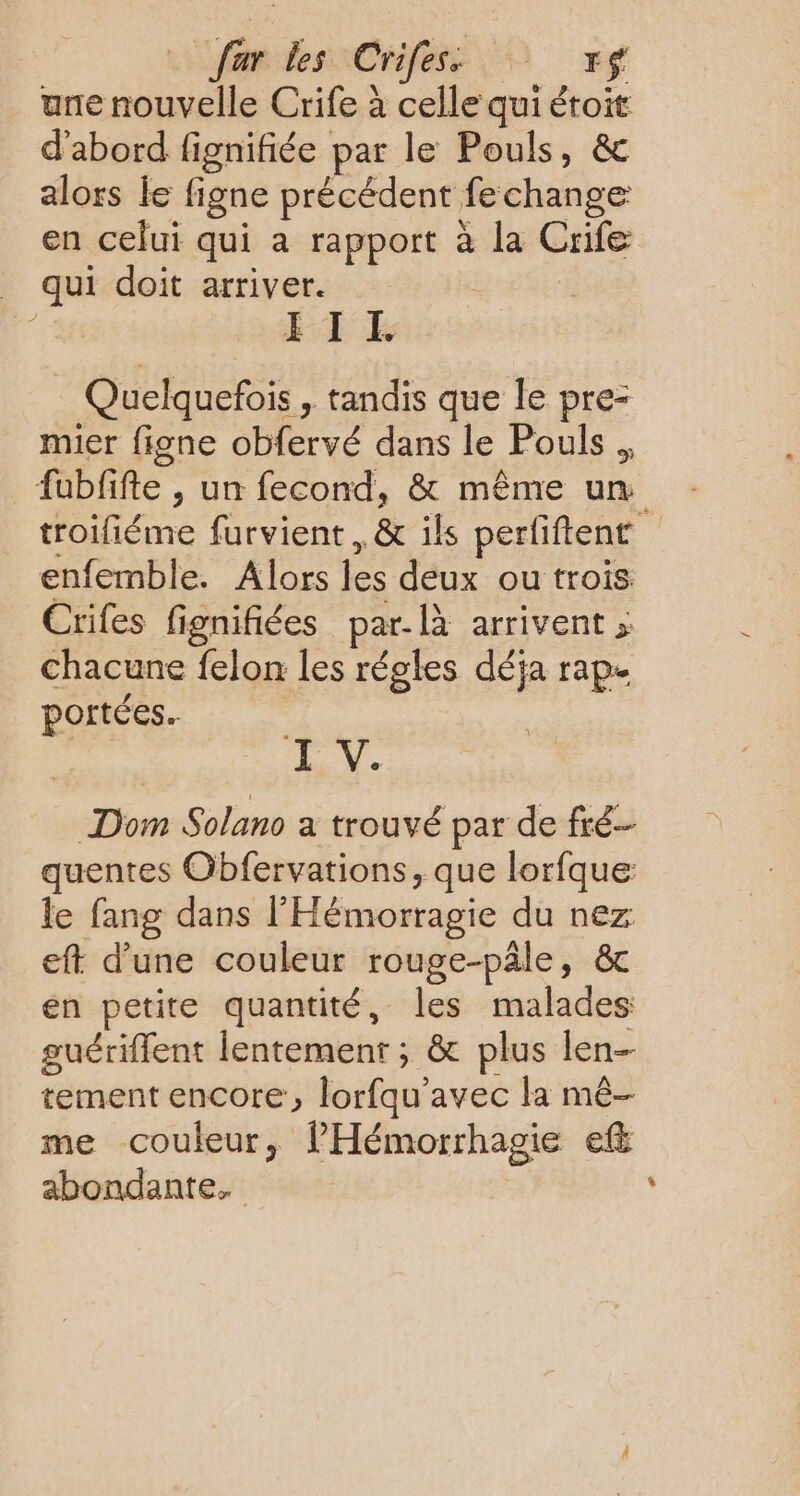 ar dessCrifess © sf une nouvelle Crife à celle qui étoit d'abord fignifiée par le Pouls, & alors le figne précédent fechange en celui qui a rapport à la Crife _ qui doit arriver. ce FIL Quelquefois , tandis que le pre- mier figne obfervé dans le Pouls ., fubfifte , un fecond, & même um troifiéme furvient, & ils perfiftent enfemble. Alors les deux ou trois Crifes fignifiées par-là arrivent ; chacune felon les régles déja rap- portées. HN. Dom Solano a trouvé par de fré- quentes Obfervations, que lorfque: le fang dans l'Hémorragie du nez eft d’une couleur rouge-pâle, & en petite quantité, les malades guériffent lentement ; & plus len- tement encore, lorfqu'avec la mé- me couleur, lHémorrhagie ef abondante.