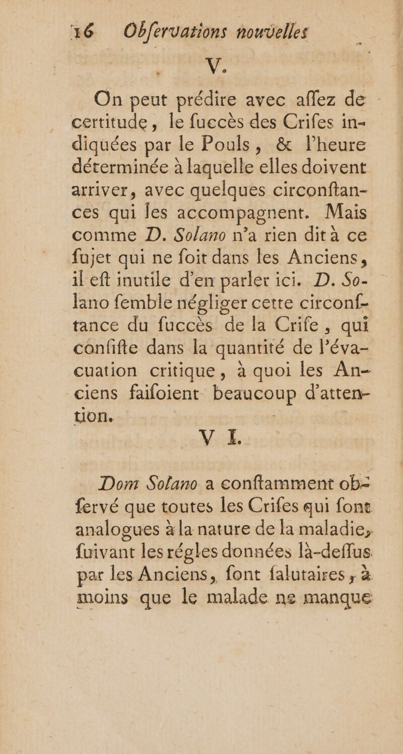 V. On peut prédire avec aflez de certitude, le fuccès des Crifes in- diquées par le Pouls, &amp; lheure déterminée à laquelle elles doivent arriver, avec quelques circonftan- ces qui les accompagnent. Mais comme D. Solano n’a rien dit à ce fujet qui ne foit dans les Anciens, il eft inutile d’en parler ici. D. So- lano femble négliger cette circonf- tance du fuccès de la Crife, qui confifte dans la quantité de l’éva- cuation critique, à quoi les An- ciens faifoient beaucoup d’atten- non. V EL Dom Sofano a conftamment ob- fervé que toutes les Crifes qui font analogues à la nature de la maladie, fuivant les régles données là-defflus par les Anciens, font falutaires, à moins que le malade ne manque