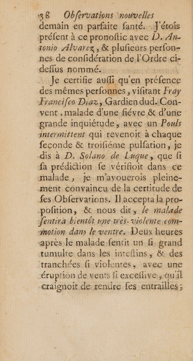 demain en parfaite fanté. J'étois préfent &amp; à ce pronoftic avec D. An- tonio Alvarez, &amp; plufieurs perfon- nes de confidération de l'Ordre ci- deflus nommé. | Je certifie auf. qu’en préfence des mêmes perfonnes , vifitant Fra Ærancifeo Diaz, Gardien dud. Con- vent , malade d'une fiévre &amp; d’une grande inquiétude, avec un Pouls intermittent qui rèvenoit à chaque feconde &amp; troifiéme pulfation, je dis à D. Solano de Luque, que fi fa prédiction fe vérifioit dans ce malade, je m'ayouerois pleine- -ment convaincu de la certitude de fes Obfervations. Il accepta la pro- -pofition, &amp; nous dits le malade Jentira bientôt une très. violente :com- motion dans le ventre. Deux heures après le malade .fentit un fi: grand tumulre dans les inteftins, &amp; des tranchées fi violentes, avec une éruption de vents #4 exceilive:, quil craignoit de rendre fes entrailles ;