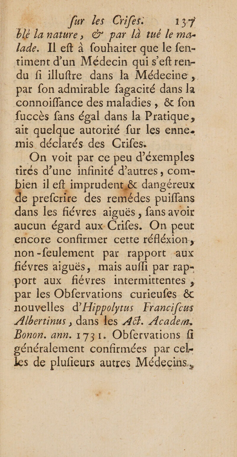 he 3 nature y € par là tué le ma- Jade. Il eft à fouhaiter que le fen- timent d’un Médecin qui s'eft ren- du fi illuftre dans ta Médecine , par fon admirable fagacité dans la connoiffance des maladies , & fon fuccès fans égal dans la Pratique, ait quelque autorité fur les enne. mis déclarés des Crifes. On voit par ce peu d’éxemples tirés d’une infinité d’autres, com- bien il eft imprudentê&t dangéreux e prefcrire des remédes puiffans dans les fiévres aiguës, fans avoir aucun égard aux: Crifes. On peut encore confirmer cette réfléxion., non-feulement par rapport aux fiévres aiguës, mais aufli par rap port aux fiévres intermittentes , par les Obfervations curieufes & nouvelles d'Hippolytus Francifcus ÆAMlbertinus , dans les 44. Academ. Bonon. ann. 1731. Obfervations fi généralement confirmées par cel. les de plulieurs autres Médecins,,