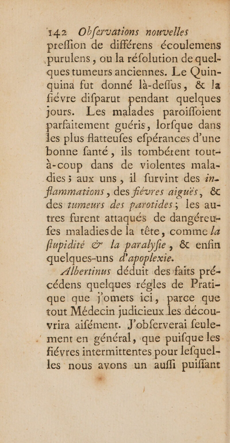 preflion de différens écoulemens purulens , ou la réfolution de quel- ques tumeurs anciennes. Le Quin- quina fut donné là-deflus, & la fiévre difparut pendant quelques jours. Les malades paroïifloient parfaitement guéris, lorfque dans Îes plus flatteufes efpérances d’une bonne fanté , ils tombérent tout- à-coup dans de violentes mala- dies 5 aux uns, il furvint des ér- flammations , des fiéures aiguës, & des tumeurs des parotides; les au- tres furent attaqués de dangéreu- fes maladiesde la tête, comme /4 flupidité © la paralyfe, & enfin quelques-uns d'apoplexie. ÆAlbertinus déduit des faits pré- cédens quelques régles de Prati- que que Jomets ici, parce que tout Médecin judicieux les décou- vtira aifément. J’obferverai feule- . menten général, que puifque les. Févres intermittentes pour lefquel- les nous avons un aufli puifiant Li 4