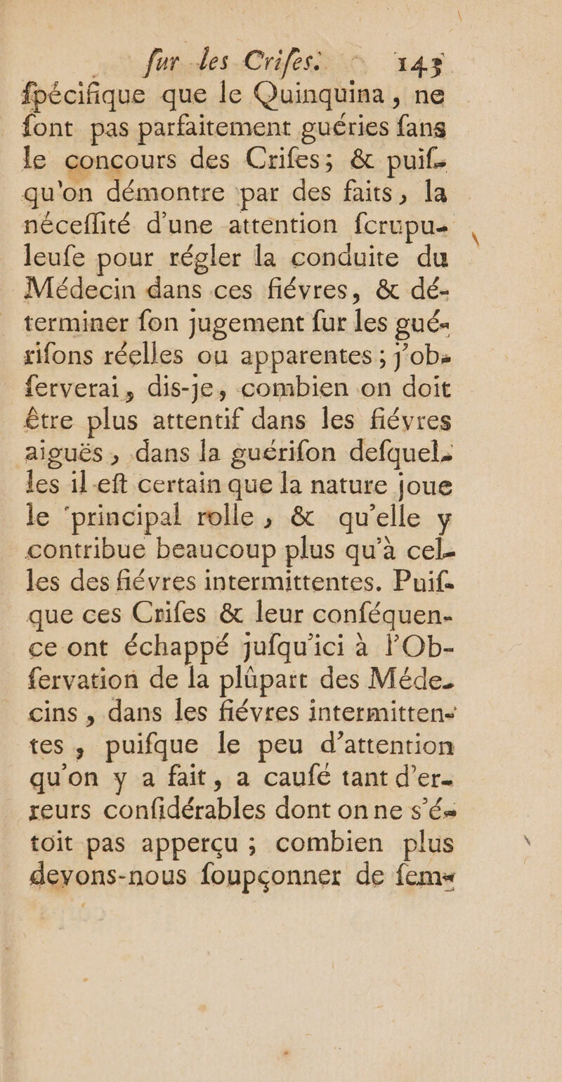 fur des Crifess © 43 fpécifique que le Quinquina , ne font pas parfaitement guéries fans le concours des Crifes; & puif. qu'on démontre par des faits, la néceflité d'une attention fcrupu leufe pour régler la conduite du Médecin dans ces fiévres, & dé- terminer fon jugement fur les gué- rifons réelles ou apparentes ; job» ferverai, dis-je, combien on doit être plus attentif dans les fiévres aiguës ; dans la guérifon defquel; les ileft certain que la nature joue le ‘principal rolle , & qu’elle y contribue beaucoup plus qu’à cel- les des fiévres intermittentes. Puif. que ces Crifes & leur conféquen- ce ont échappé jufqu'ici à POb- fervation de la plüpart des Méde. cins , dans les fiévres intermitten- tes, puifque le peu d’attention qu'on y a fait, a caufé tant d’er. reurs confidérables dont onne sé toit pas apperçu ; combien plus devons-nous foupçonner de fem