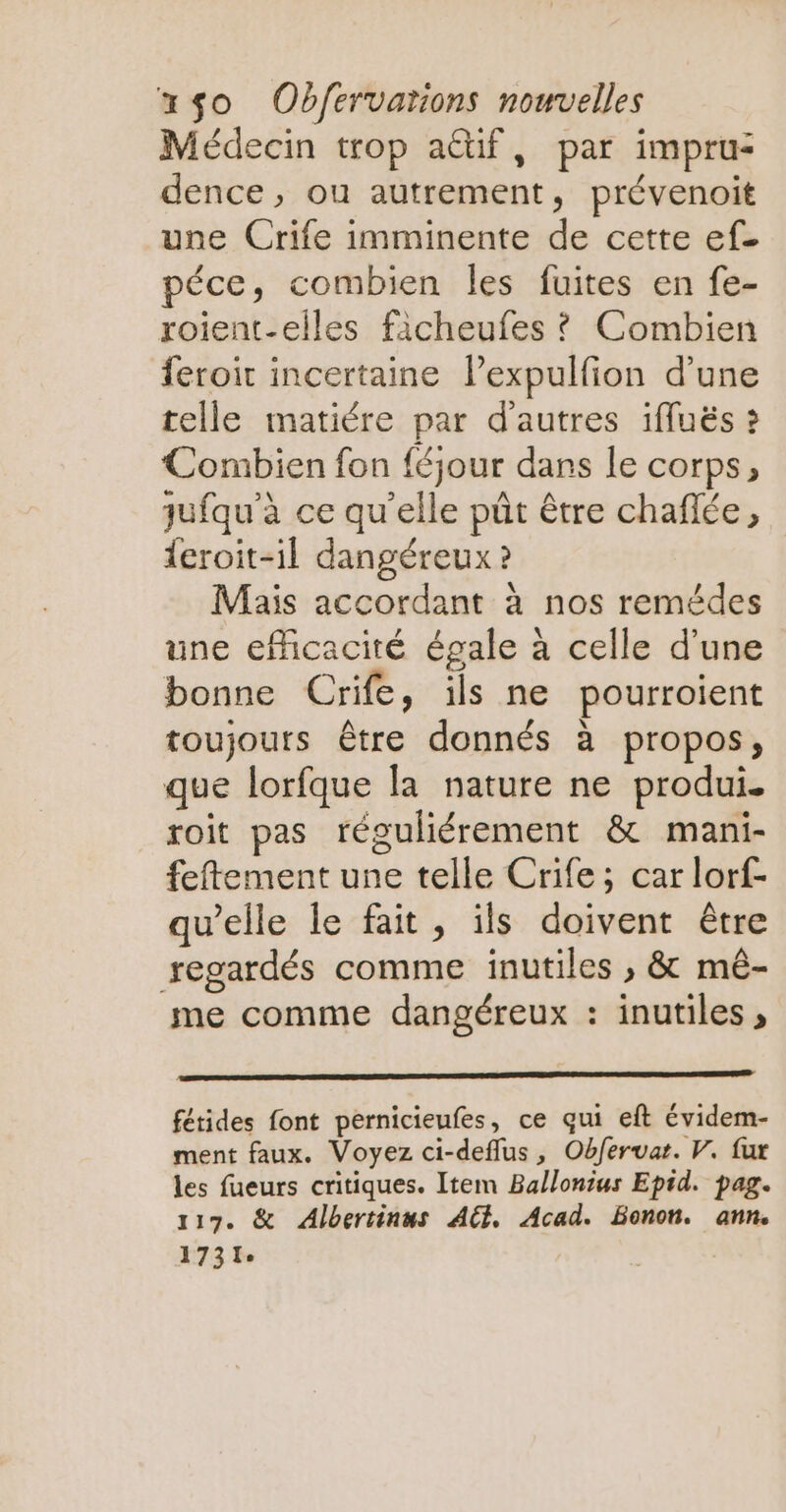 Médecin trop actif, par impru: dence, ou autrement, prévenoit une Crife imminente de cette ef. péce, combien les fuites en fe- roient-elles ficheufes ? Combien feroit incertaine l’expulfion d’une telle matiére par d'autres 1fuës ? Combien fon féjour dans le corps, jufqu'à ce qu'elle pût être chaflée, {eroit-il dangéreux ? Mais accordant à nos remédes une efficacité égale à celle d'une bonne Crife, ils ne pourroient toujours être donnés à propos, que lorfque la nature ne produi. roit pas réguliérement & mani- feftement une telle Crife; car lorf- qu’elle le fait, ils doivent être regardés comme inutiles ; & mê- me comme dangéreux : inutiles , fétides font pernicieufes, ce qui eft évidem- ment faux. Voyez ci-deflus, Obferuat. V. fur les fueurs critiques. Item Ballonius Epid. pag. 117. & Albertinus AGE, Acad. Bonon. ann. 1731: