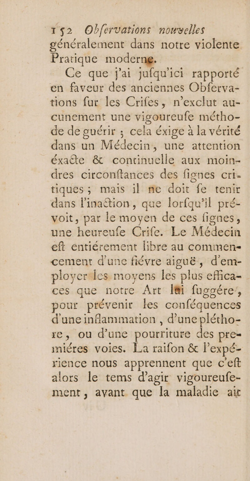 généralement dans notre violente Pratique moderng. Ce que j'ai jufqu'ici rapporté en faveur des anciennes Obferva- tions fur les Crifes, n'exclut au- cunement une vigoureufe métho- de de guérir ; cela éxige à la vérité dans un Médecin, une attention éxate & continuelle aux moin- dres circonftances des fignes crt- tiques; mais il me doit fe tenir dans l'inattion, que lorfqu’il pré- voit, par le moyen de ces fignes, une heureufe Crife. Le Médecin eft entiérement libre au commen- cement d'une fiévre aiguë, d'em- ployer les moyens les plus effica- ces que notre Art Î@i fuggére’, pour prévenir kes conféquences d'une inflammation , d’une plétho- re, ou d’une pourriture des pre iniéres voies. La raifon & l’expé- rience nous apprennent que c'eft alors le tems d'agir vigoureufe- ment, avant que la maladie air